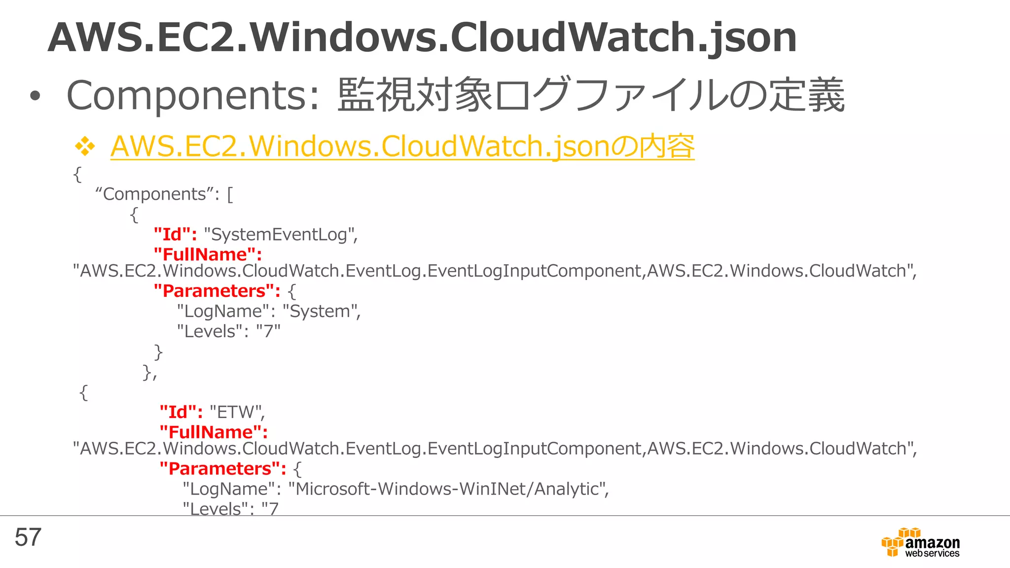AWS.EC2.Windows.CloudWatch.json
• Components: 監視対象ログファイルの定義
 AWS.EC2.Windows.CloudWatch.jsonの内容
{
“Components”: [
{
"Id": "SystemEventLog",
"FullName":
"AWS.EC2.Windows.CloudWatch.EventLog.EventLogInputComponent,AWS.EC2.Windows.CloudWatch",
"Parameters": {
"LogName": "System",
"Levels": "7"
}
},
{
"Id": "ETW",
"FullName":
"AWS.EC2.Windows.CloudWatch.EventLog.EventLogInputComponent,AWS.EC2.Windows.CloudWatch",
"Parameters": {
"LogName": "Microsoft-Windows-WinINet/Analytic",
"Levels": "7
57
 