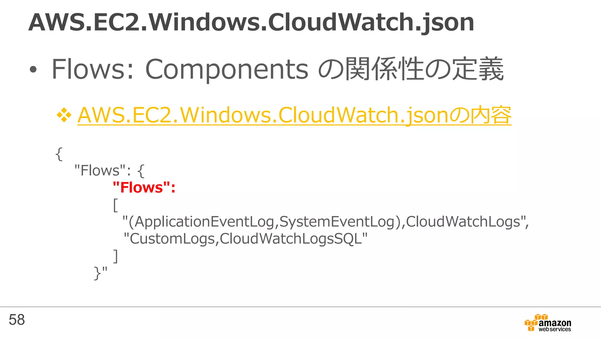 AWS.EC2.Windows.CloudWatch.json
• Flows: Components の関係性の定義
 AWS.EC2.Windows.CloudWatch.jsonの内容
{
"Flows": {
"Flows":
[
"(ApplicationEventLog,SystemEventLog),CloudWatchLogs",
"CustomLogs,CloudWatchLogsSQL"
]
}"
58
 