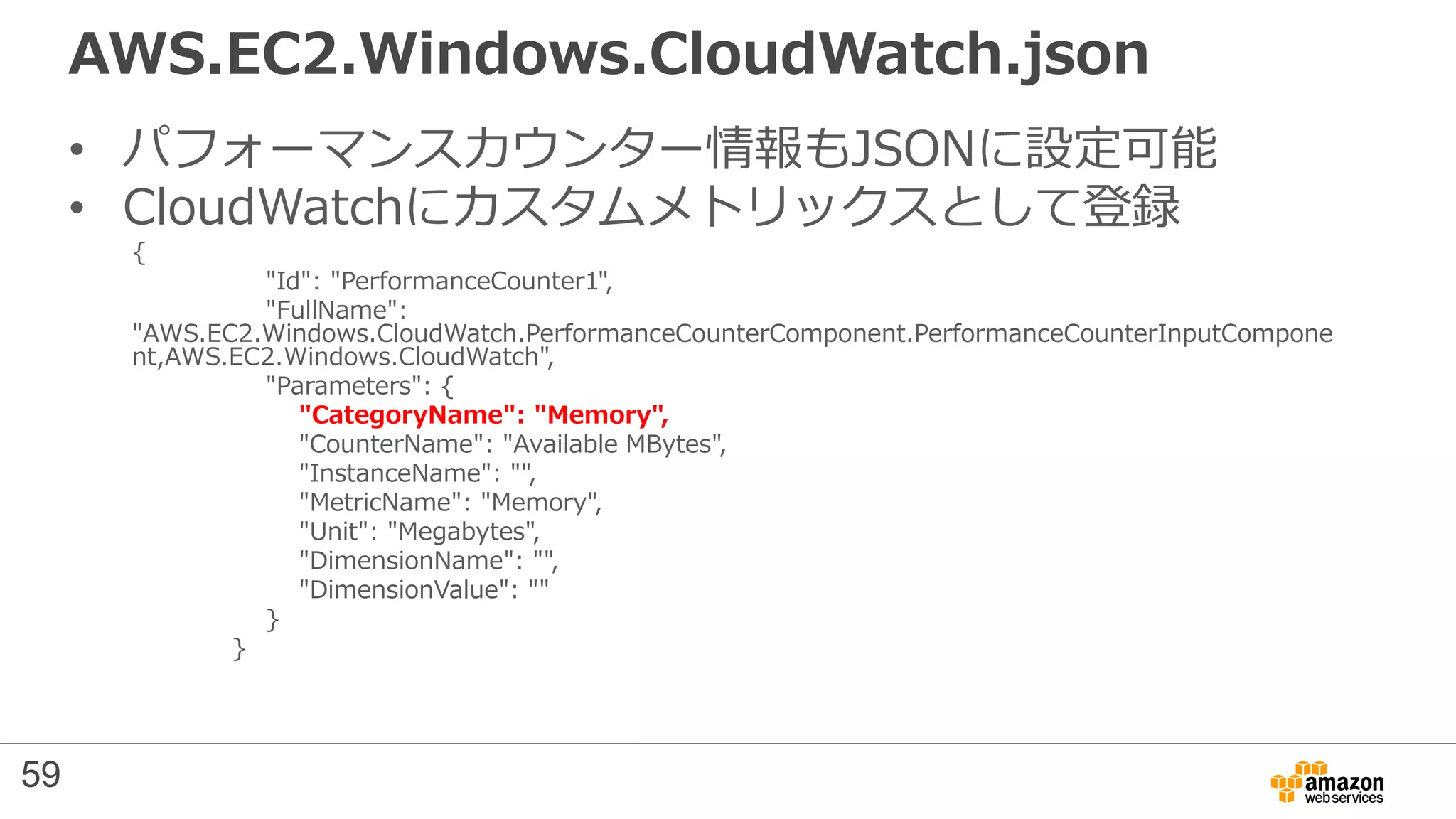 AWS.EC2.Windows.CloudWatch.json
• パフォーマンスカウンター情報もJSONに設定可能
• CloudWatchにカスタムメトリックスとして登録
{
"Id": "PerformanceCounter1",
"FullName":
"AWS.EC2.Windows.CloudWatch.PerformanceCounterComponent.PerformanceCounterInputCompone
nt,AWS.EC2.Windows.CloudWatch",
"Parameters": {
"CategoryName": "Memory",
"CounterName": "Available MBytes",
"InstanceName": "",
"MetricName": "Memory",
"Unit": "Megabytes",
"DimensionName": "",
"DimensionValue": ""
}
}
59
 