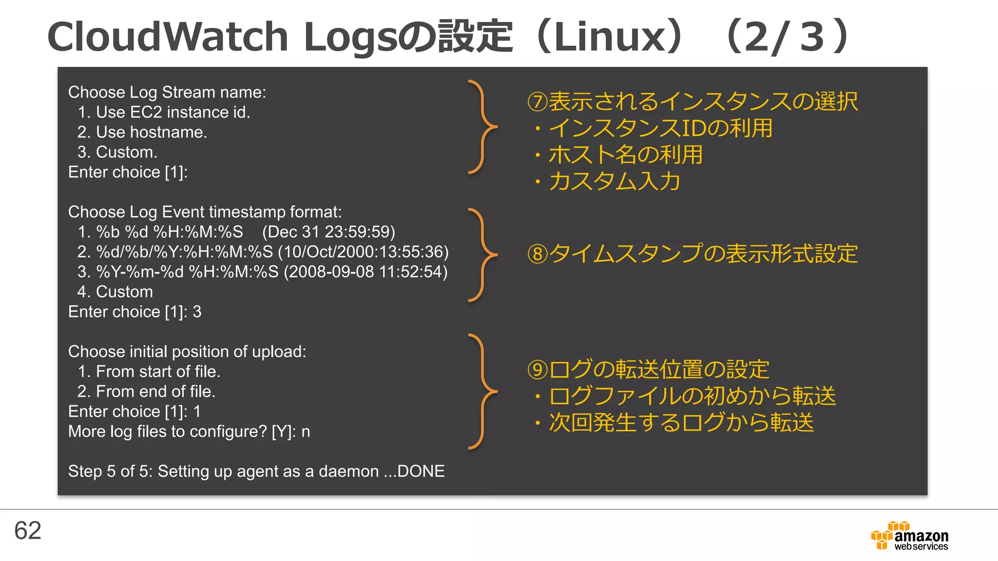 CloudWatch Logsの設定（Linux）（2/３）
Choose Log Stream name:
1. Use EC2 instance id.
2. Use hostname.
3. Custom.
Enter choice [1]:
Choose Log Event timestamp format:
1. %b %d %H:%M:%S (Dec 31 23:59:59)
2. %d/%b/%Y:%H:%M:%S (10/Oct/2000:13:55:36)
3. %Y-%m-%d %H:%M:%S (2008-09-08 11:52:54)
4. Custom
Enter choice [1]: 3
Choose initial position of upload:
1. From start of file.
2. From end of file.
Enter choice [1]: 1
More log files to configure? [Y]: n
Step 5 of 5: Setting up agent as a daemon ...DONE
⑦表示されるインスタンスの選択
・インスタンスIDの利用
・ホスト名の利用
・カスタム入力
⑧タイムスタンプの表示形式設定
⑨ログの転送位置の設定
・ログファイルの初めから転送
・次回発生するログから転送
62
 