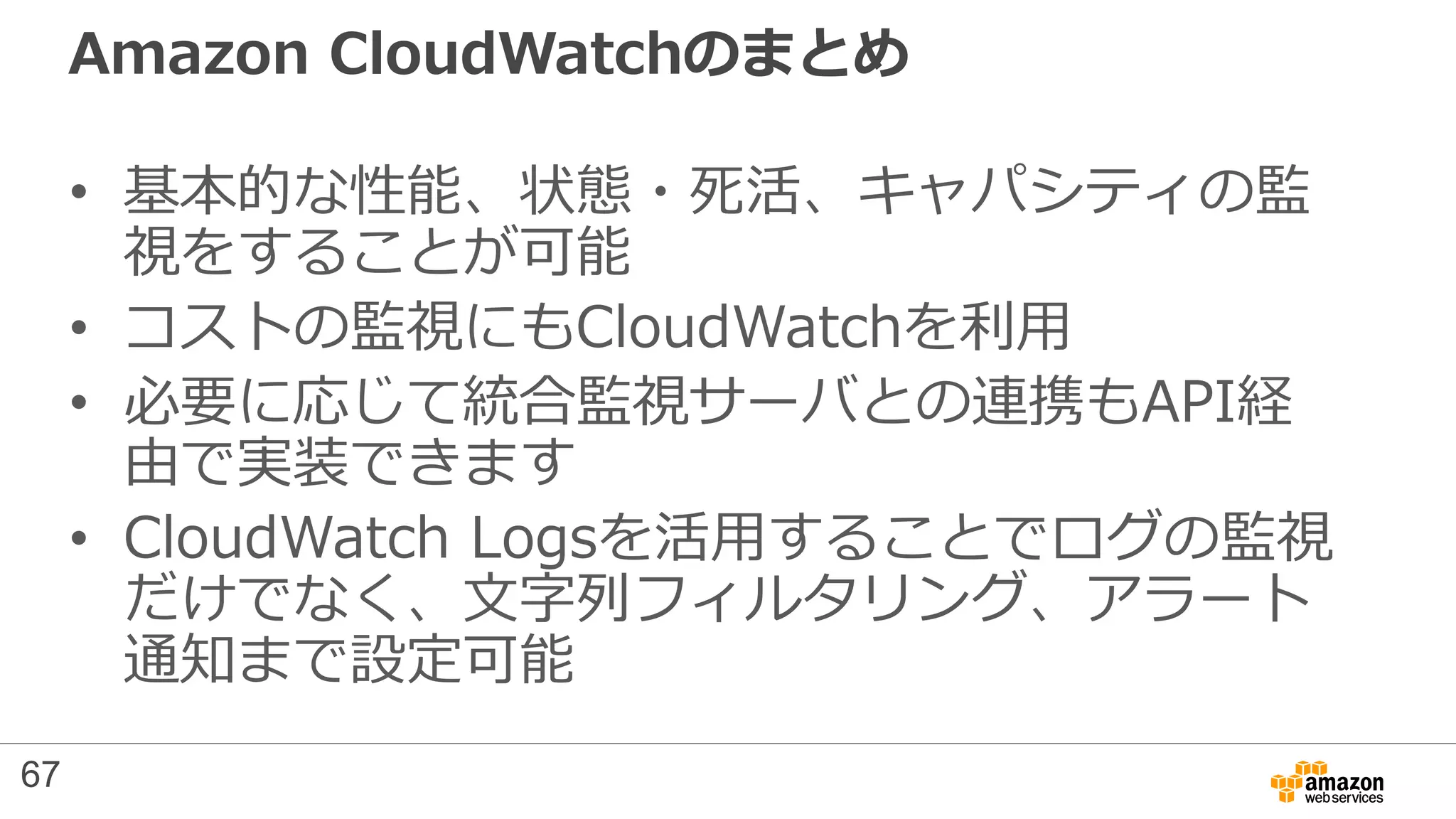 Amazon CloudWatchのまとめ
• 基本的な性能、状態・死活、キャパシティの監
視をすることが可能
• コストの監視にもCloudWatchを利用
• 必要に応じて統合監視サーバとの連携もAPI経
由で実装できます
• CloudWatch Logsを活用することでログの監視
だけでなく、文字列フィルタリング、アラート
通知まで設定可能
67
 