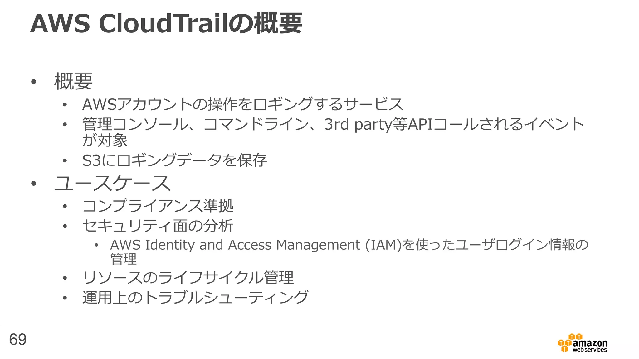 AWS CloudTrailの概要
• 概要
• AWSアカウントの操作をロギングするサービス
• 管理コンソール、コマンドライン、3rd party等APIコールされるイベント
が対象
• S3にロギングデータを保存
• ユースケース
• コンプライアンス準拠
• セキュリティ面の分析
• AWS Identity and Access Management (IAM)を使ったユーザログイン情報の
管理
• リソースのライフサイクル管理
• 運用上のトラブルシューティング
69
 