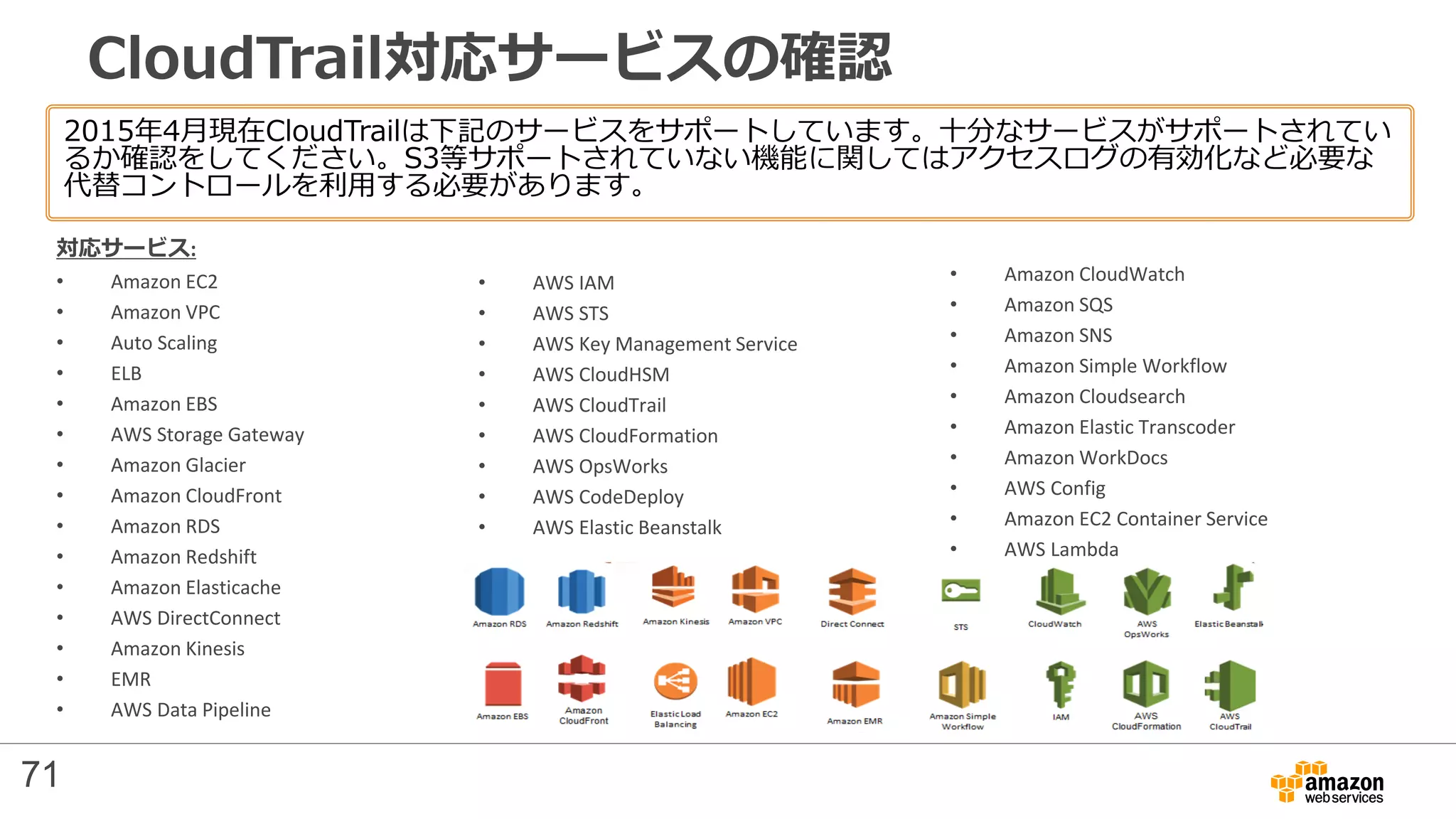 CloudTrail対応サービスの確認
2015年4月現在CloudTrailは下記のサービスをサポートしています。十分なサービスがサポートされてい
るか確認をしてください。S3等サポートされていない機能に関してはアクセスログの有効化など必要な
代替コントロールを利用する必要があります。
対応サービス:
• Amazon EC2
• Amazon VPC
• Auto Scaling
• ELB
• Amazon EBS
• AWS Storage Gateway
• Amazon Glacier
• Amazon CloudFront
• Amazon RDS
• Amazon Redshift
• Amazon Elasticache
• AWS DirectConnect
• Amazon Kinesis
• EMR
• AWS Data Pipeline
• AWS IAM
• AWS STS
• AWS Key Management Service
• AWS CloudHSM
• AWS CloudTrail
• AWS CloudFormation
• AWS OpsWorks
• AWS CodeDeploy
• AWS Elastic Beanstalk
• Amazon CloudWatch
• Amazon SQS
• Amazon SNS
• Amazon Simple Workflow
• Amazon Cloudsearch
• Amazon Elastic Transcoder
• Amazon WorkDocs
• AWS Config
• Amazon EC2 Container Service
• AWS Lambda
71
 