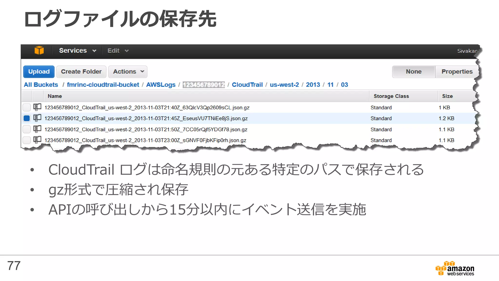 ログファイルの保存先
• CloudTrail ログは命名規則の元ある特定のパスで保存される
• gz形式で圧縮され保存
• APIの呼び出しから15分以内にイベント送信を実施
77
 