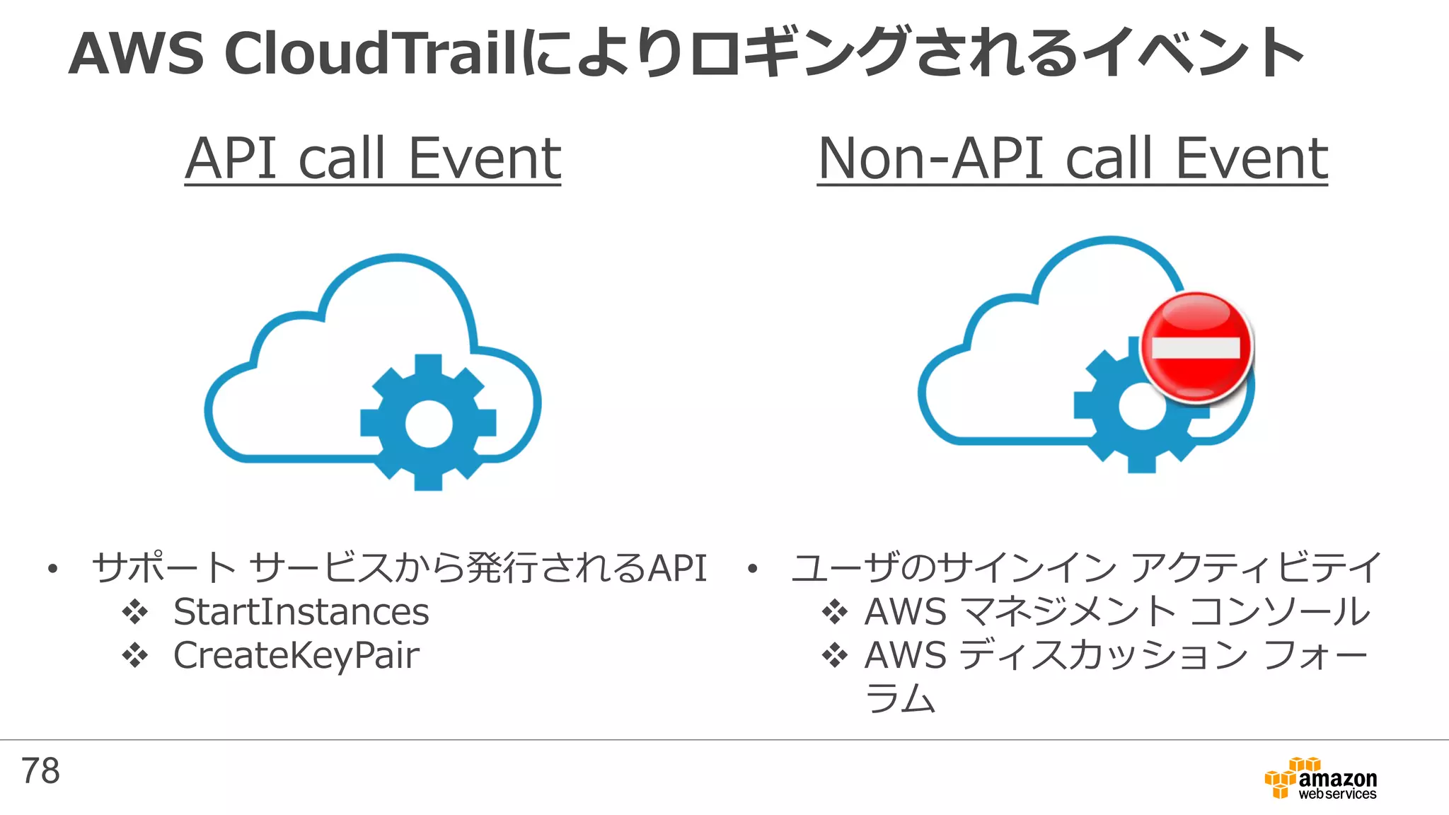 AWS CloudTrailによりロギングされるイベント
API call Event Non-API call Event
• サポート サービスから発行されるAPI
 StartInstances
 CreateKeyPair
• ユーザのサインイン アクティビテイ
 AWS マネジメント コンソール
 AWS ディスカッション フォー
ラム
78
 