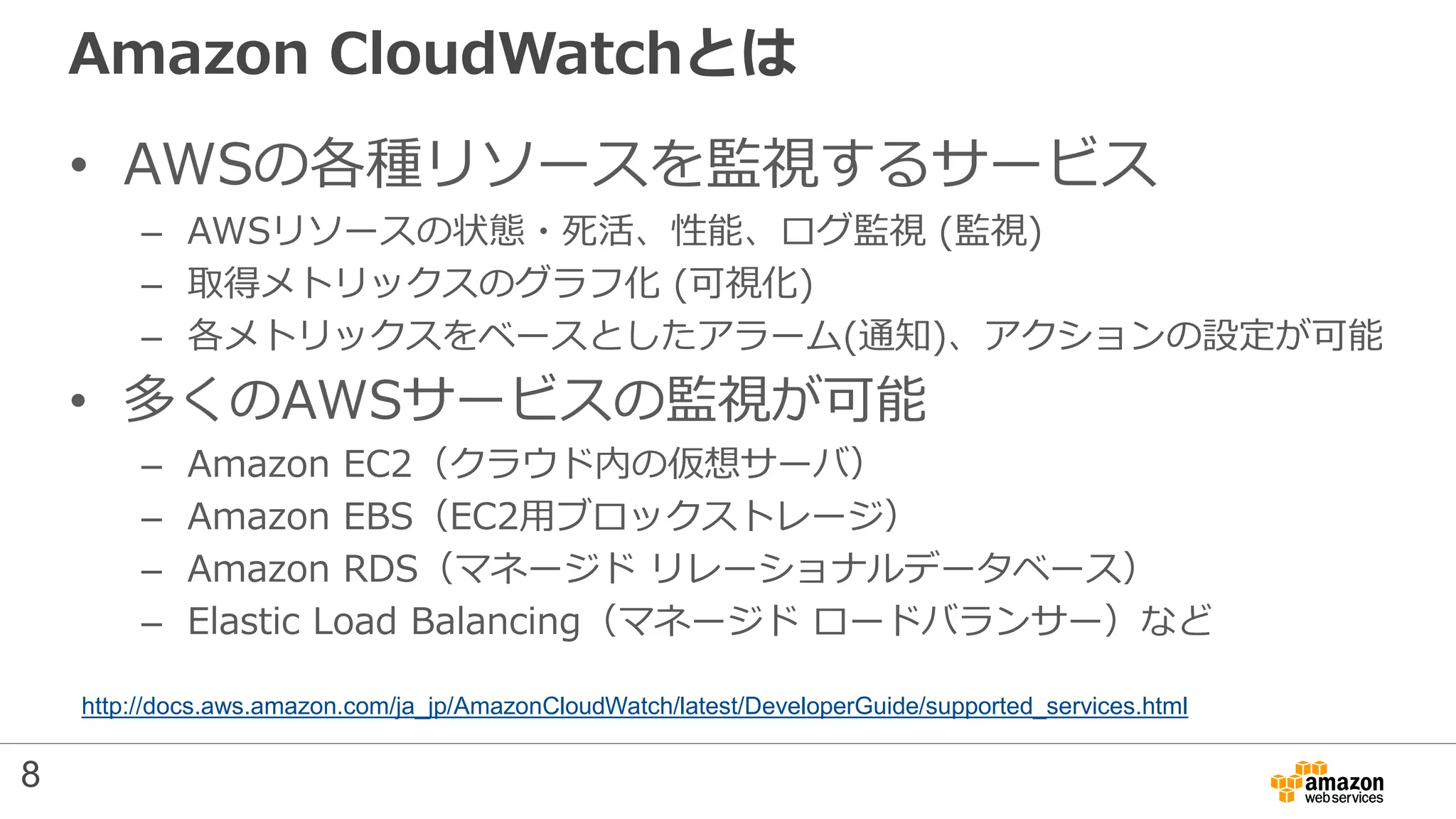 Amazon CloudWatchとは
• AWSの各種リソースを監視するサービス
– AWSリソースの状態・死活、性能、ログ監視 (監視)
– 取得メトリックスのグラフ化 (可視化)
– 各メトリックスをベースとしたアラーム(通知)、アクションの設定が可能
• 多くのAWSサービスの監視が可能
– Amazon EC2（クラウド内の仮想サーバ）
– Amazon EBS（EC2用ブロックストレージ）
– Amazon RDS（マネージド リレーショナルデータベース）
– Elastic Load Balancing（マネージド ロードバランサー）など
http://docs.aws.amazon.com/ja_jp/AmazonCloudWatch/latest/DeveloperGuide/supported_services.html
8
 