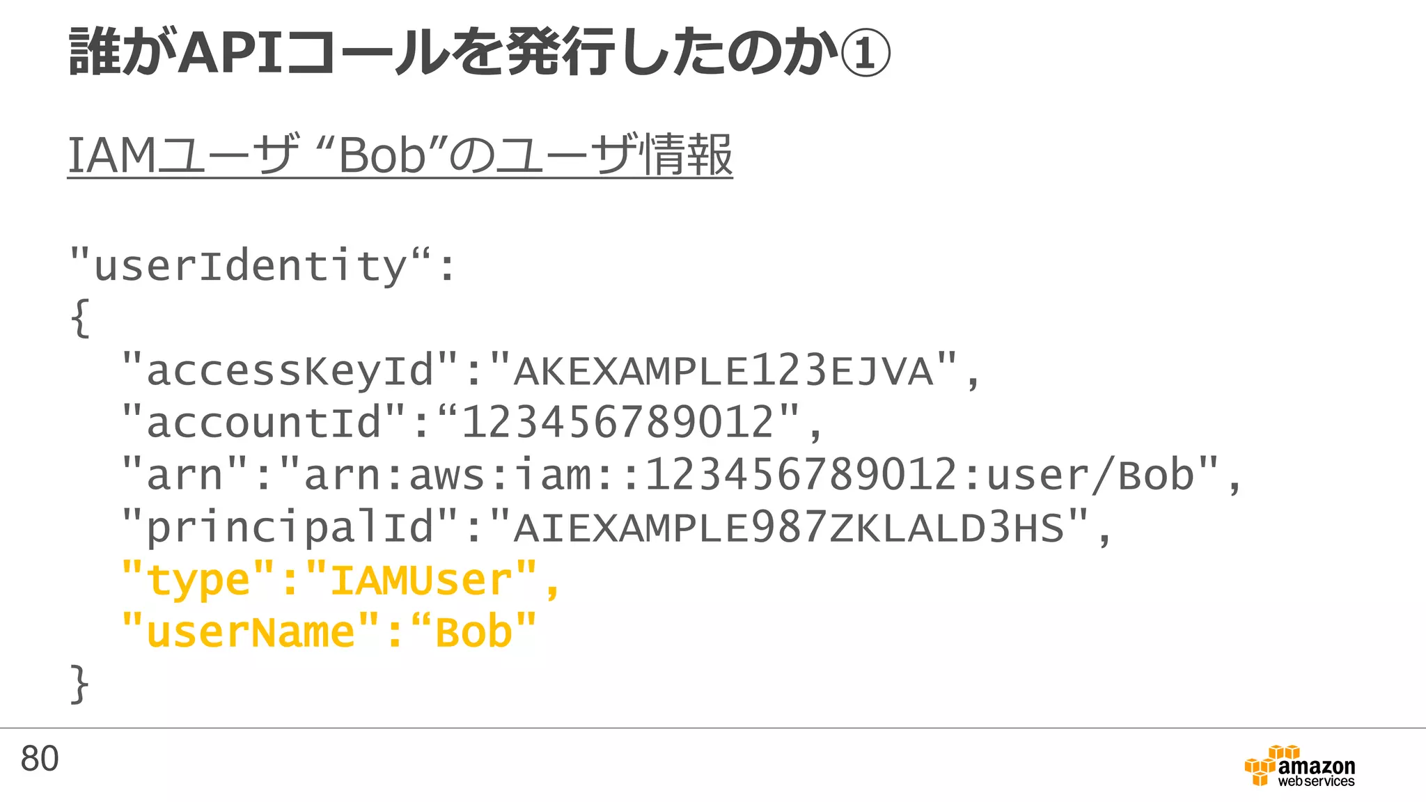 誰がAPIコールを発行したのか①
IAMユーザ “Bob”のユーザ情報
"userIdentity“:
{
"accessKeyId":"AKEXAMPLE123EJVA",
"accountId":“123456789012",
"arn":"arn:aws:iam::123456789012:user/Bob",
"principalId":"AIEXAMPLE987ZKLALD3HS",
"type":"IAMUser",
"userName":“Bob"
}
80
 