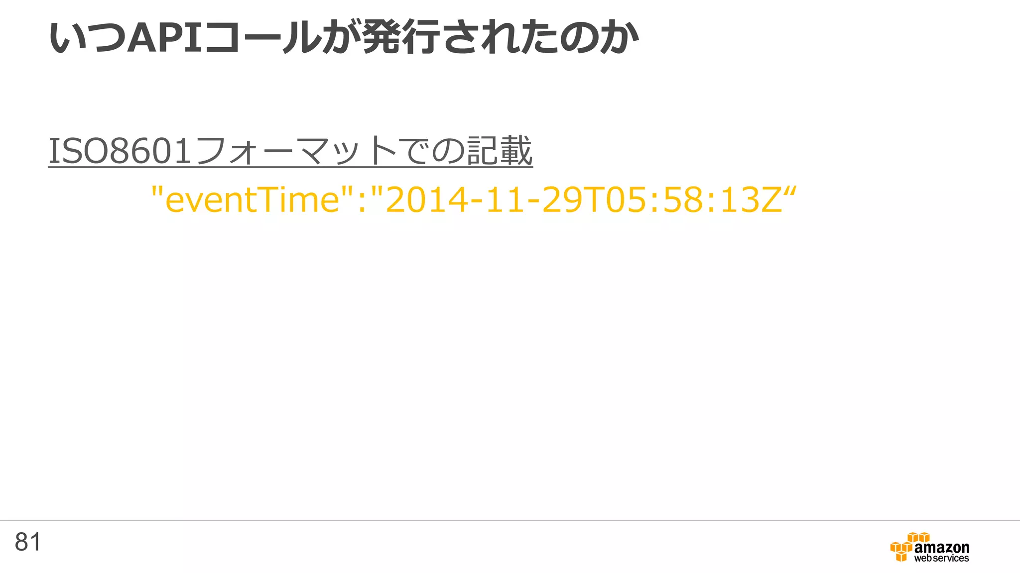 いつAPIコールが発行されたのか
ISO8601フォーマットでの記載
"eventTime":"2014-11-29T05:58:13Z“
81
 