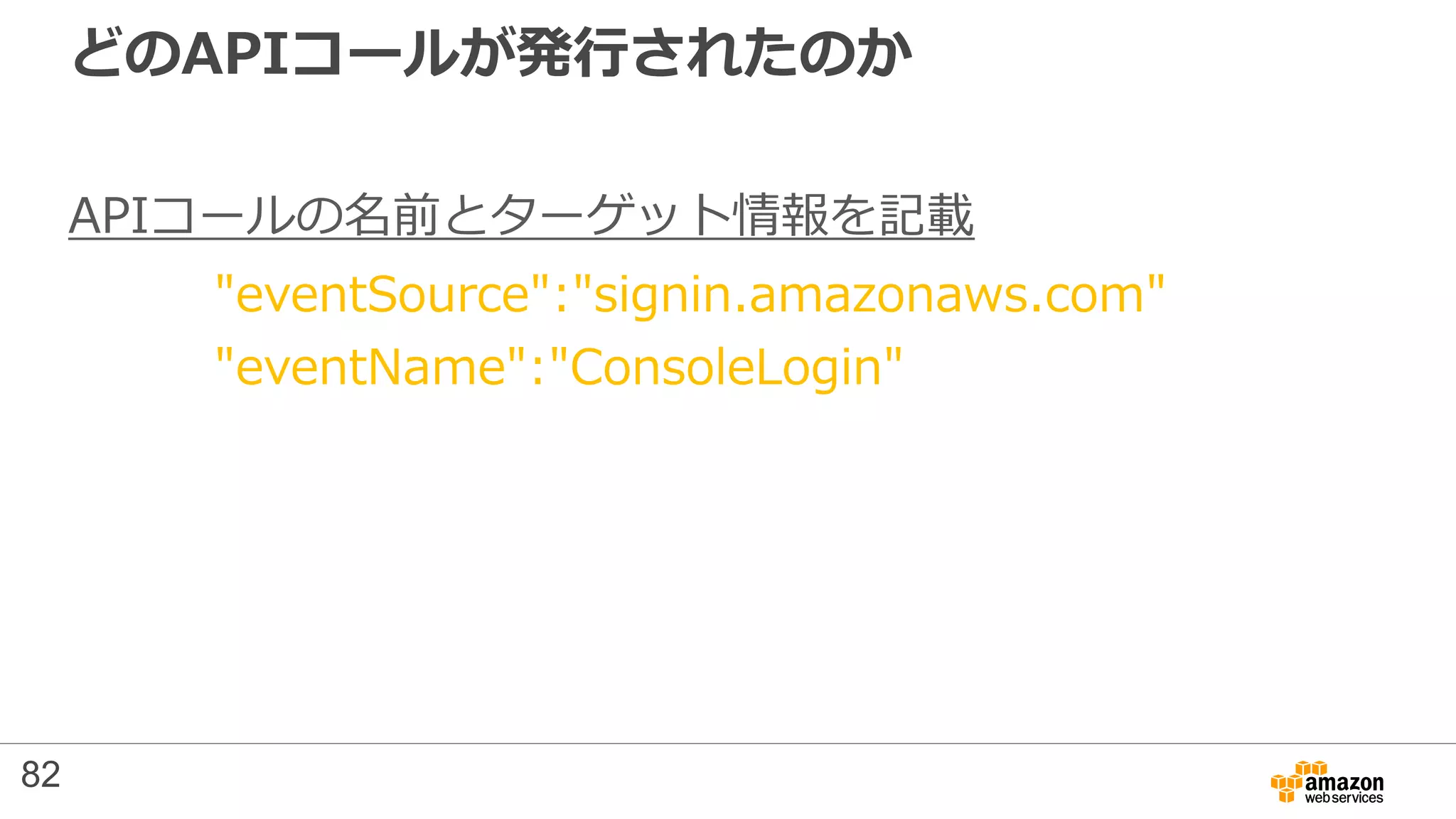 どのAPIコールが発行されたのか
APIコールの名前とターゲット情報を記載
"eventSource":"signin.amazonaws.com"
"eventName":"ConsoleLogin"
82
 