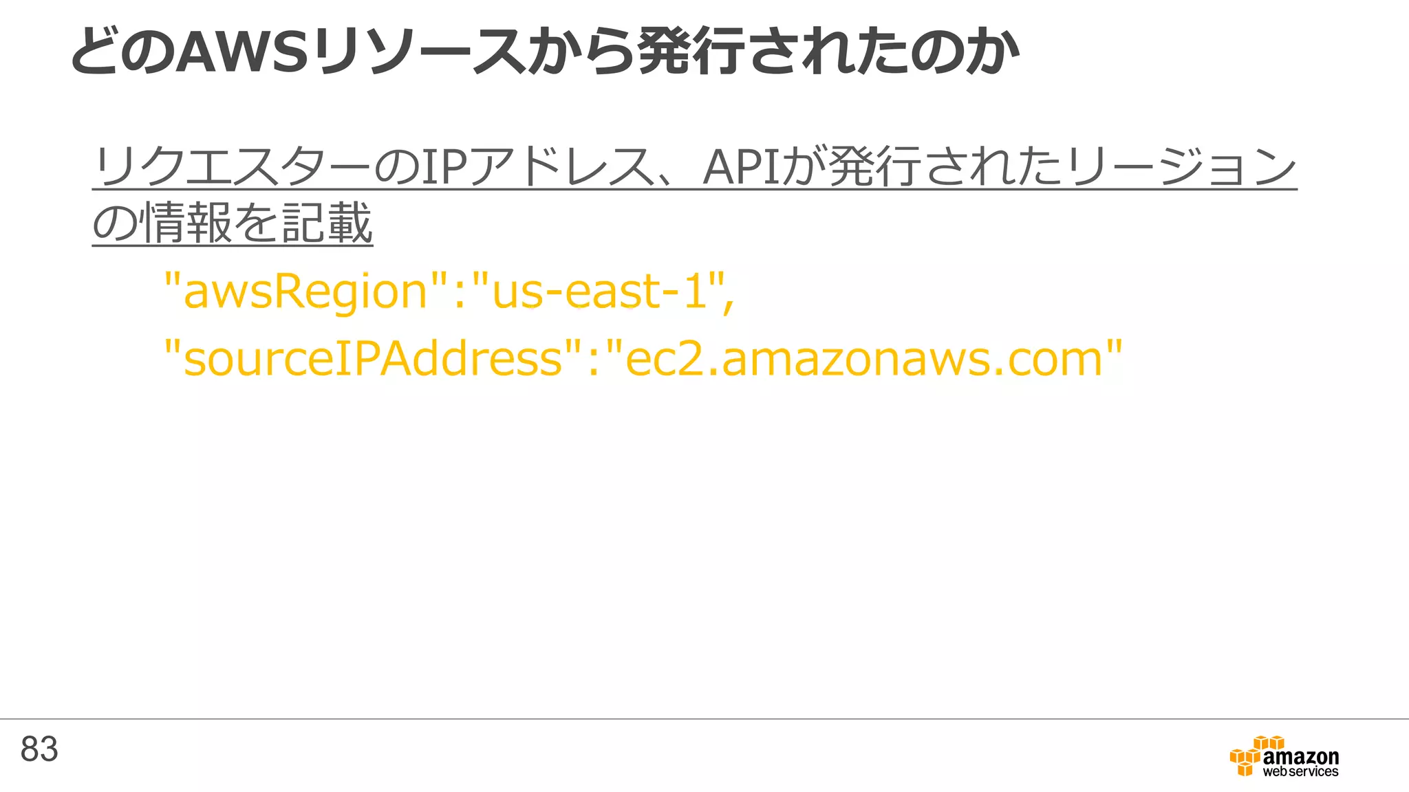 どのAWSリソースから発行されたのか
リクエスターのIPアドレス、APIが発行されたリージョン
の情報を記載
"awsRegion":"us-east-1",
"sourceIPAddress":"ec2.amazonaws.com"
83
 