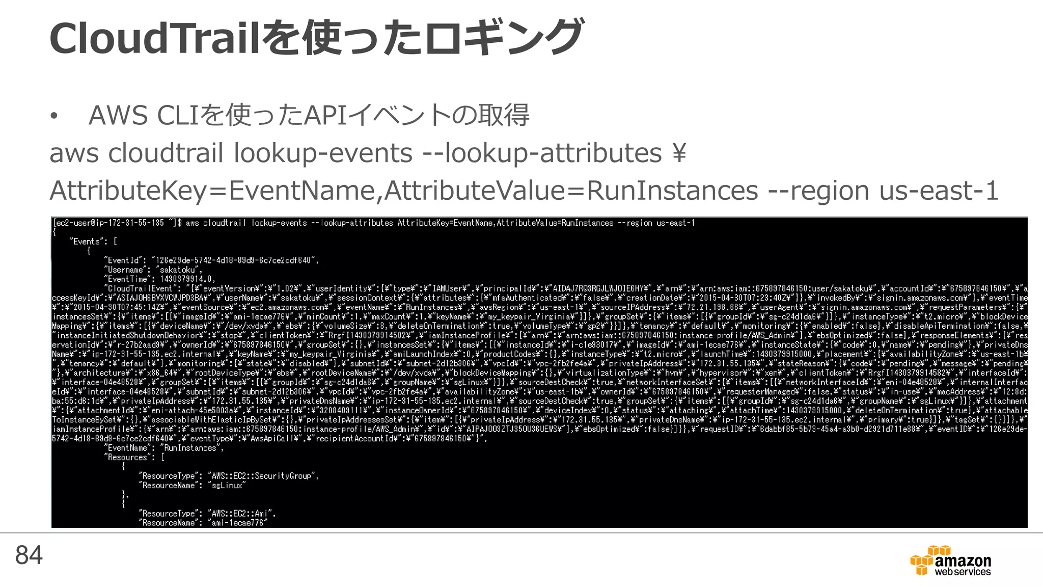 CloudTrailを使ったロギング
• AWS CLIを使ったAPIイベントの取得
aws cloudtrail lookup-events --lookup-attributes 
AttributeKey=EventName,AttributeValue=RunInstances --region us-east-1
84
 