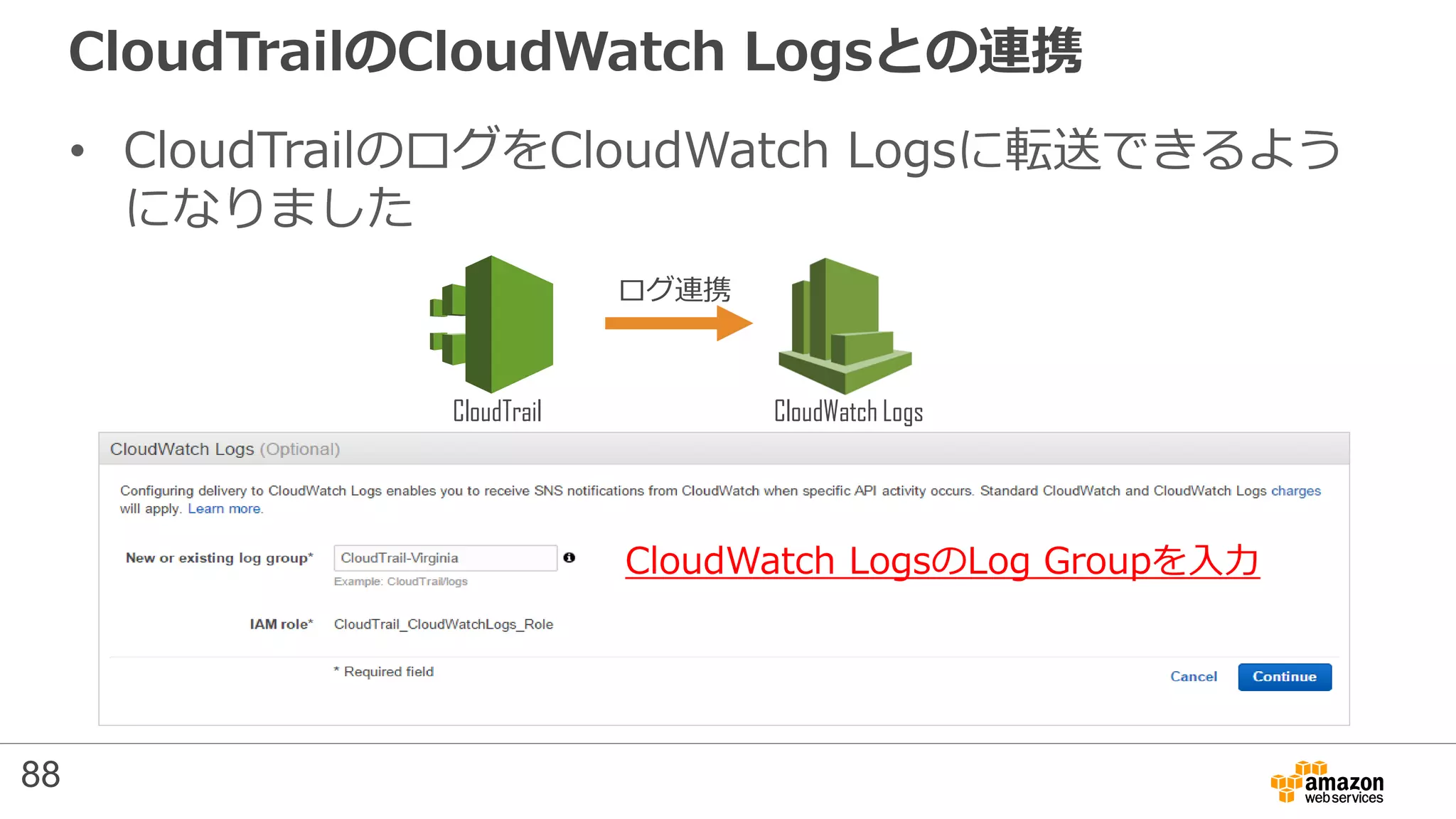 CloudTrailのCloudWatch Logsとの連携
• CloudTrailのログをCloudWatch Logsに転送できるよう
になりました
CloudWatch LogsのLog Groupを入力
CloudTrail CloudWatch Logs
ログ連携
88
 