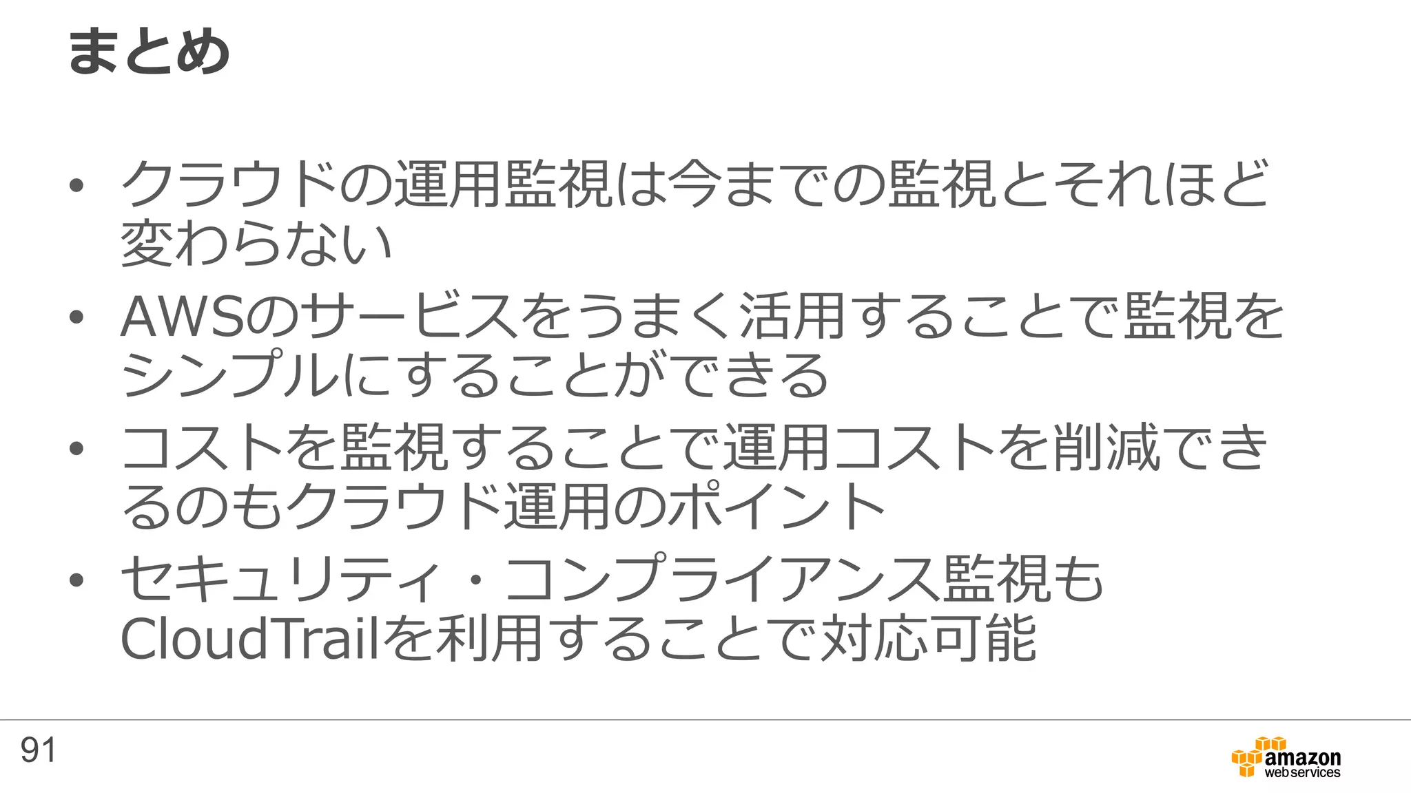 まとめ
• クラウドの運用監視は今までの監視とそれほど
変わらない
• AWSのサービスをうまく活用することで監視を
シンプルにすることができる
• コストを監視することで運用コストを削減でき
るのもクラウド運用のポイント
• セキュリティ・コンプライアンス監視も
CloudTrailを利用することで対応可能
91
 