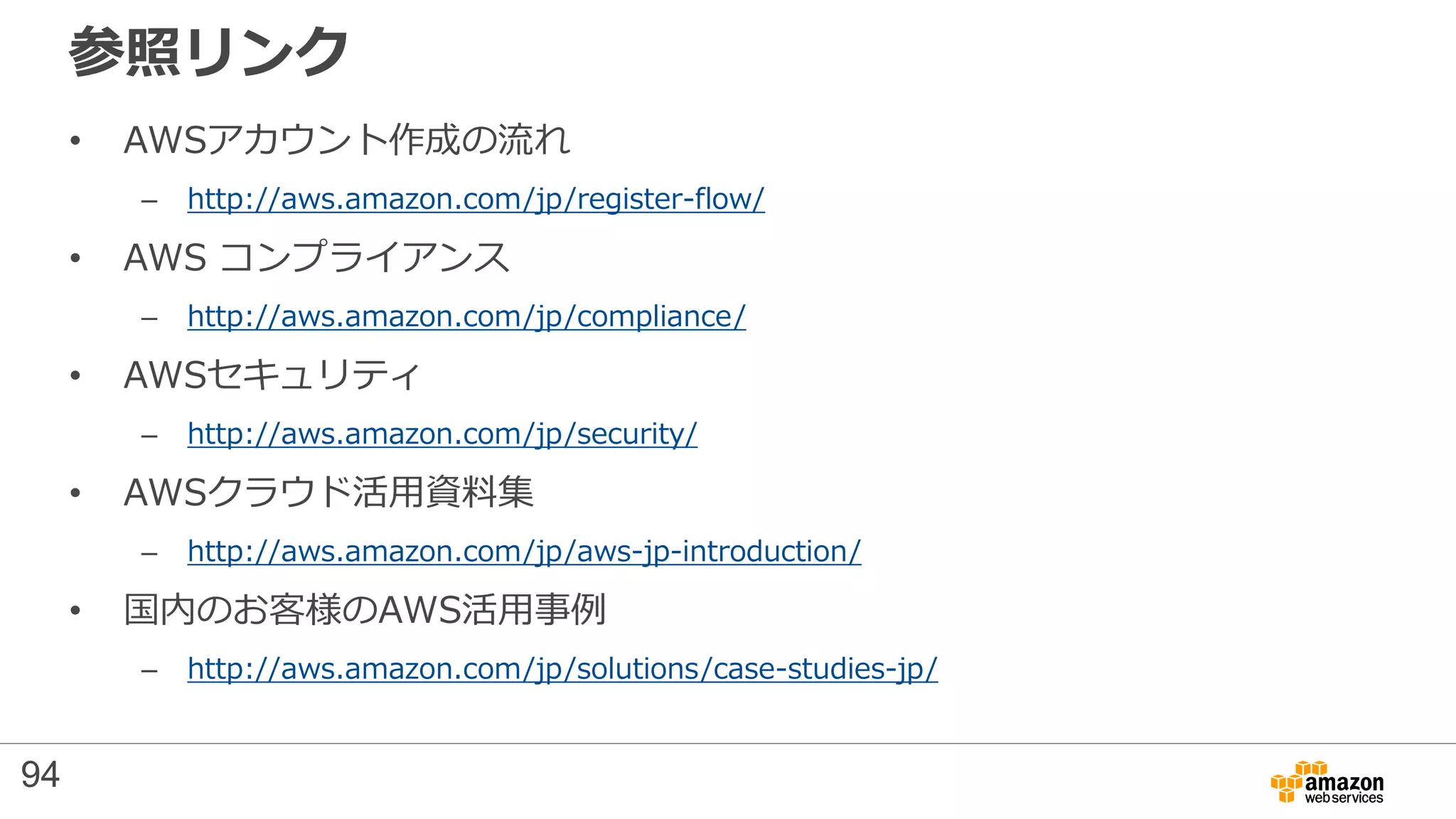 参照リンク
• AWSアカウント作成の流れ
– http://aws.amazon.com/jp/register-flow/
• AWS コンプライアンス
– http://aws.amazon.com/jp/compliance/
• AWSセキュリティ
– http://aws.amazon.com/jp/security/
• AWSクラウド活用資料集
– http://aws.amazon.com/jp/aws-jp-introduction/
• 国内のお客様のAWS活用事例
– http://aws.amazon.com/jp/solutions/case-studies-jp/
94
 