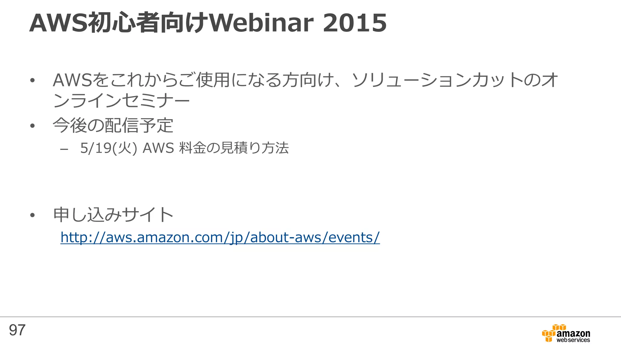 AWS初心者向けWebinar 2015
• AWSをこれからご使用になる方向け、ソリューションカットのオ
ンラインセミナー
• 今後の配信予定
– 5/19(火) AWS 料金の見積り方法
• 申し込みサイト
http://aws.amazon.com/jp/about-aws/events/
97
 