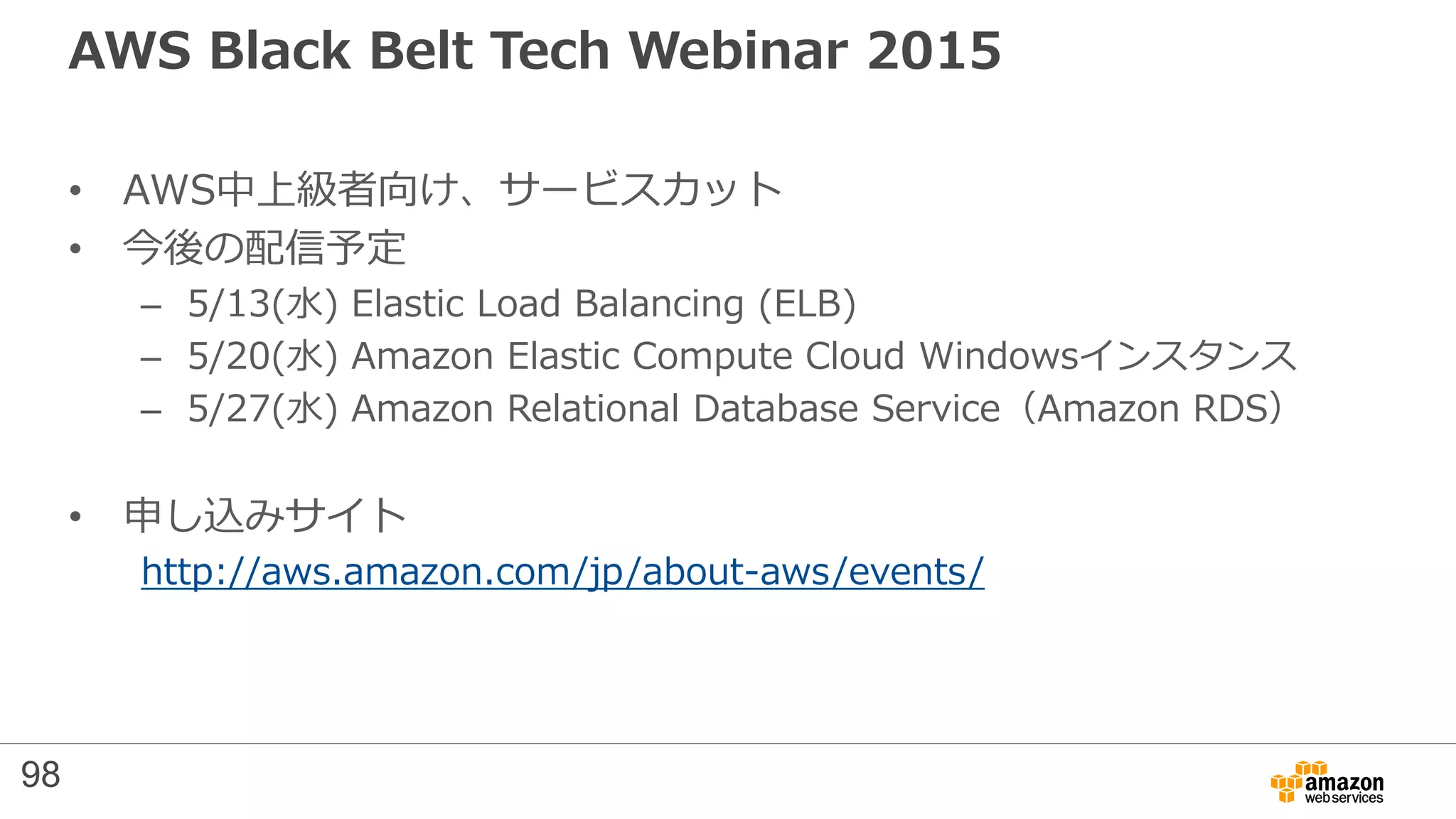 AWS Black Belt Tech Webinar 2015
• AWS中上級者向け、サービスカット
• 今後の配信予定
– 5/13(水) Elastic Load Balancing (ELB)
– 5/20(水) Amazon Elastic Compute Cloud Windowsインスタンス
– 5/27(水) Amazon Relational Database Service（Amazon RDS）
• 申し込みサイト
http://aws.amazon.com/jp/about-aws/events/
98
 