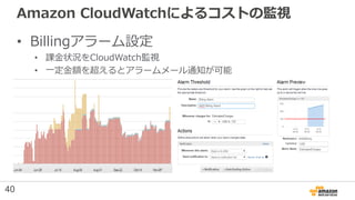 Amazon CloudWatchによるコストの監視
• Billingアラーム設定
• 課金状況をCloudWatch監視
• 一定金額を超えるとアラームメール通知が可能
40
 