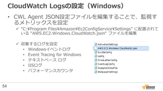 CloudWatch Logsの設定（Windows）
• CWL Agent JSON設定ファイルを編集することで、監視す
るメトリックスを設定
 “C:Program FilesAmazonEc2ConfigServiceSettings...