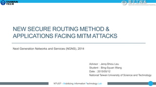 NTUST - Mobilizing Information Technology Lab
NEW SECURE ROUTING METHOD &
APPLICATIONS FACING MITM ATTACKS
Next Generation Networks and Services (NGNS), 2014
Advisor：Jenq-Shiou Leu
Student：Bing-Syuan Wang
Date：2015/05/12
National Taiwan University of Science and Technology
 
