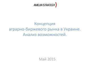 Концепция
аграрно-биржевого рынка в Украине.
Анализ возможностей.
Май 2015
 