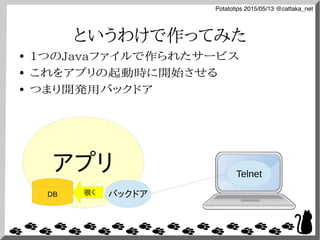 Potatotips 2015/05/13 @cattaka_net
というわけで作ってみた
● 1つのJavaファイルで作られたサービス
● これをアプリの起動時に開始させる
● つまり開発用バックドア
アプリ
バックドア
Telnet
DB 覗く
 