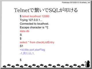 Potatotips 2015/05/13 @cattaka_net
Telnetで繋いでSQLが叩ける
$ telnet localhost 12080
Trying 127.0.0.1...
Connected to localhost.
Escape character is '^]'.
data.db
S
$
select * from checkListEntry
S1
+id,title,sort,starFlag
-1,携行品,1,
$
 