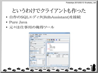 Potatotips 2015/05/13 @cattaka_net
というわけでクライアントも作った
● 自作のSQLエディタ(RdbAssistant)を接続
● Pure Java
● 元々は仕事用の俺得ツール
 