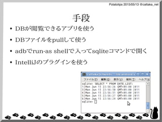 Potatotips 2015/05/13 @cattaka_net
手段
● DBが閲覧できるアプリを使う
● DBファイルをpullして使う
● adbでrun-as shellで入ってsqliteコマンドで開く
● IntelliJのプラグインを使う
 