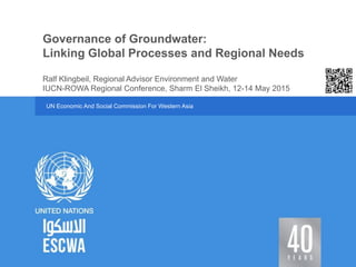UN Economic And Social Commission For Western Asia
IUCN-ROWA Regional Conference, Sharm El Sheikh, 12-14 May 2015
Governance of Groundwater:
Linking Global Processes and Regional Needs
Ralf Klingbeil, Regional Advisor Environment and Water
 