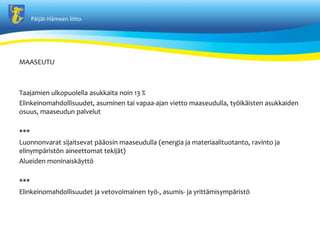 P?ij?t-H?meen liitto
MAASEUTU
Taajamien ulkopuolella asukkaita noin 13 %
Elinkeinomahdollisuudet, asuminen tai vapaa-ajan vietto maaseudulla, ty?ik?isten asukkaiden
osuus, maaseudun palvelut
***
Luonnonvarat sijaitsevat p??osin maaseudulla (energia ja materiaalituotanto, ravinto ja
elinymp?rist?n aineettomat tekij?t)
Alueiden moninaisk?ytt?
***
Elinkeinomahdollisuudet ja vetovoimainen ty?-, asumis- ja yritt?misymp?rist?
 