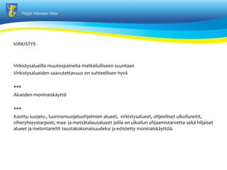 P?ij?t-H?meen liitto
VIRKISTYS
Virkistysalueilla muutospaineita matkailulliseen suuntaan
Virkistysalueiden saavutettavuus on suhteellisen hyv?
***
Alueiden moninaisk?ytt?
***
Koottu suojelu-, luonnonsuojeluohjelmien alueet, virkistysalueet, ohjeelliset ulkoilureitit,
viheryhteystarpeet, maa- ja mets?talousalueet joilla on ulkoilun ohjaamistarvetta sek? hiljaiset
alueet ja melontareitit taustakokonaisuudeksi ja edistetty moninaisk?ytt??.
 