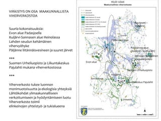 VIRKISTYS ON OSA MAAKUNNALLISTA
VIHERVERKOSTOA
Suuria kokonaisuuksia:
Evon alue Padasjoella
Kuij?rvi-Sonnasen alue Heinolassa
Lahden seudun keh?m?inen
vihervy?hyke
P?ij?nne liit?nn?isvesineen ja suuret j?rvet
***
Suomen Urheiluopisto ja Liikuntakeskus
Pajulahti mukana viherverkostossa
***
Viherverkosto tukee luonnon
monimuotoisuutta ja ekologisia yhteyksi?
L?ht?kohdat ylimaakunnalliseen
verkottumiseen ja hy?dynt?miseen luotu
Viherverkosto toimii
elinkeinojen yhteisty?- ja tukialueena
Rautavesi C
J??sj?rvi
P?ij?nteen alue
Evon alue
Paistj?rven alue
(Kuij?rvi C Sonnanen)
Heinolan kansallinen
kaupunkipuisto
Suomen Urheiluopisto
Liikuntakeskus Pajulahti
Vesij?rvi
Lahti
Sysm?
H?meenkoski
Orimattila
 