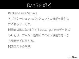 BaaSを軽く
Backend as a Service
アプリケーションのバックエンドの機能を提供し
てくれるサービス。
開発者はBaaSの提供するpost、getでのデータの
やりとり、プッシュ通知やログイン機能等を一か
ら開発せずに使える。
開発コストの削減。
 