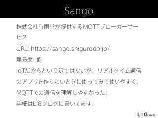 Sango
株式会社時雨堂が提供するMQTTブローカーサー
ビス
URL: https://sango.shiguredo.jp/
難易度: 低
IoTだからという訳ではないが、リアルタイム通信
のアプリを作りたいときに使ってみて使いやすく、
MQTTでの通信を理解しやすかった。
詳細はLIGブログに書いてます。
 