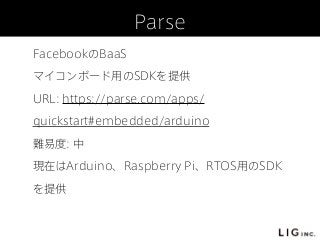 Parse
FacebookのBaaS
マイコンボード用のSDKを提供
URL: https://parse.com/apps/
quickstart#embedded/arduino
難易度: 中
現在はArduino、Raspberry Pi、RTOS用のSDK
を提供
 