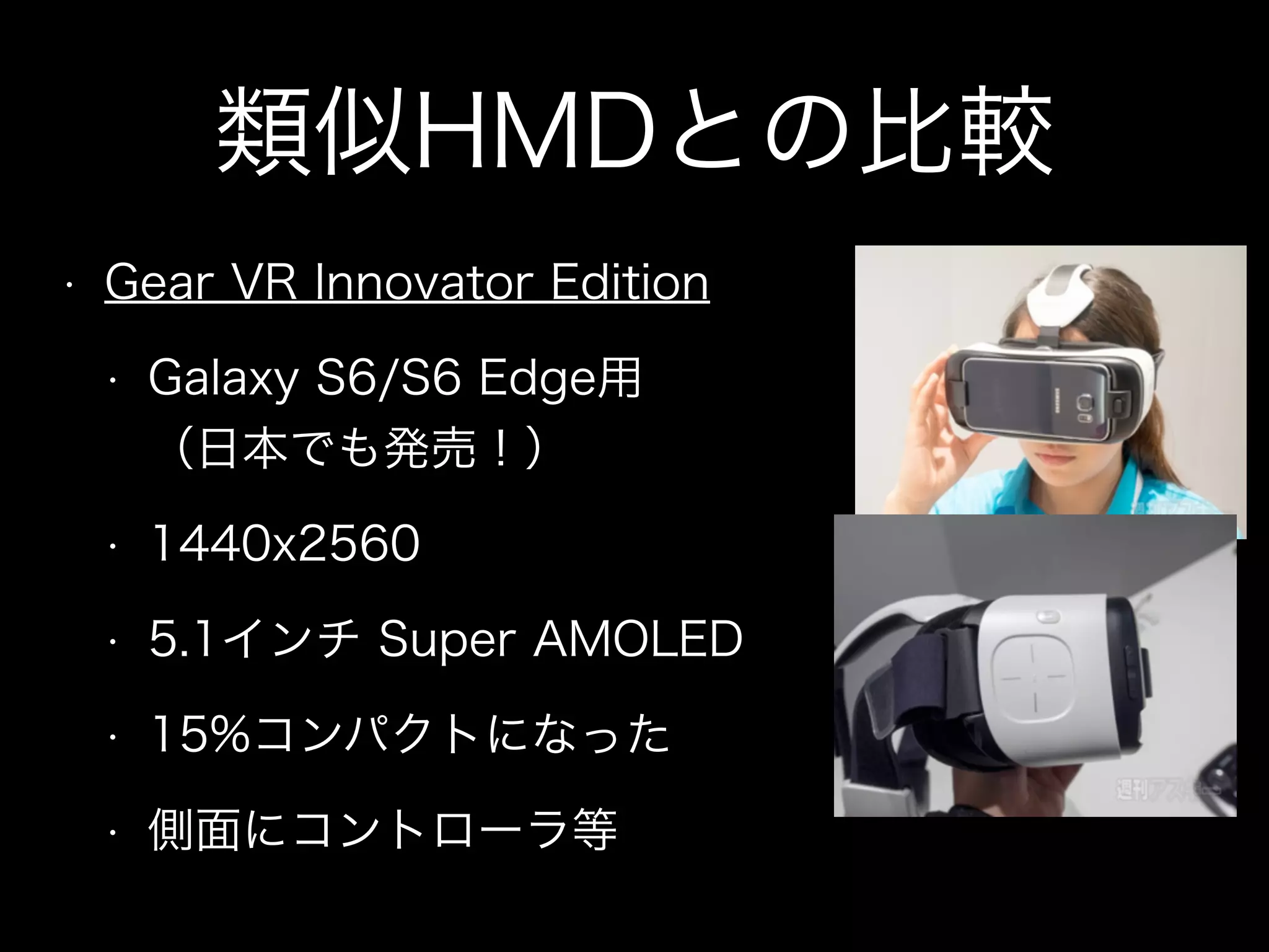 類似HMDとの比較
• Gear VR Innovator Edition
• Galaxy S6/S6 Edge用 
（日本でも発売！）
• 1440x2560
• 5.1インチ Super AMOLED
• 15%コンパクトになった
• 側面にコントローラ等
 