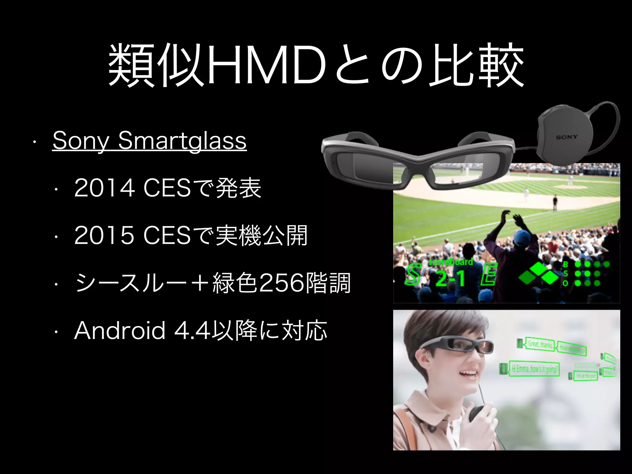 類似HMDとの比較
• Sony Smartglass
• 2014 CESで発表
• 2015 CESで実機公開
• シースルー＋緑色256階調
• Android 4.4以降に対応
 