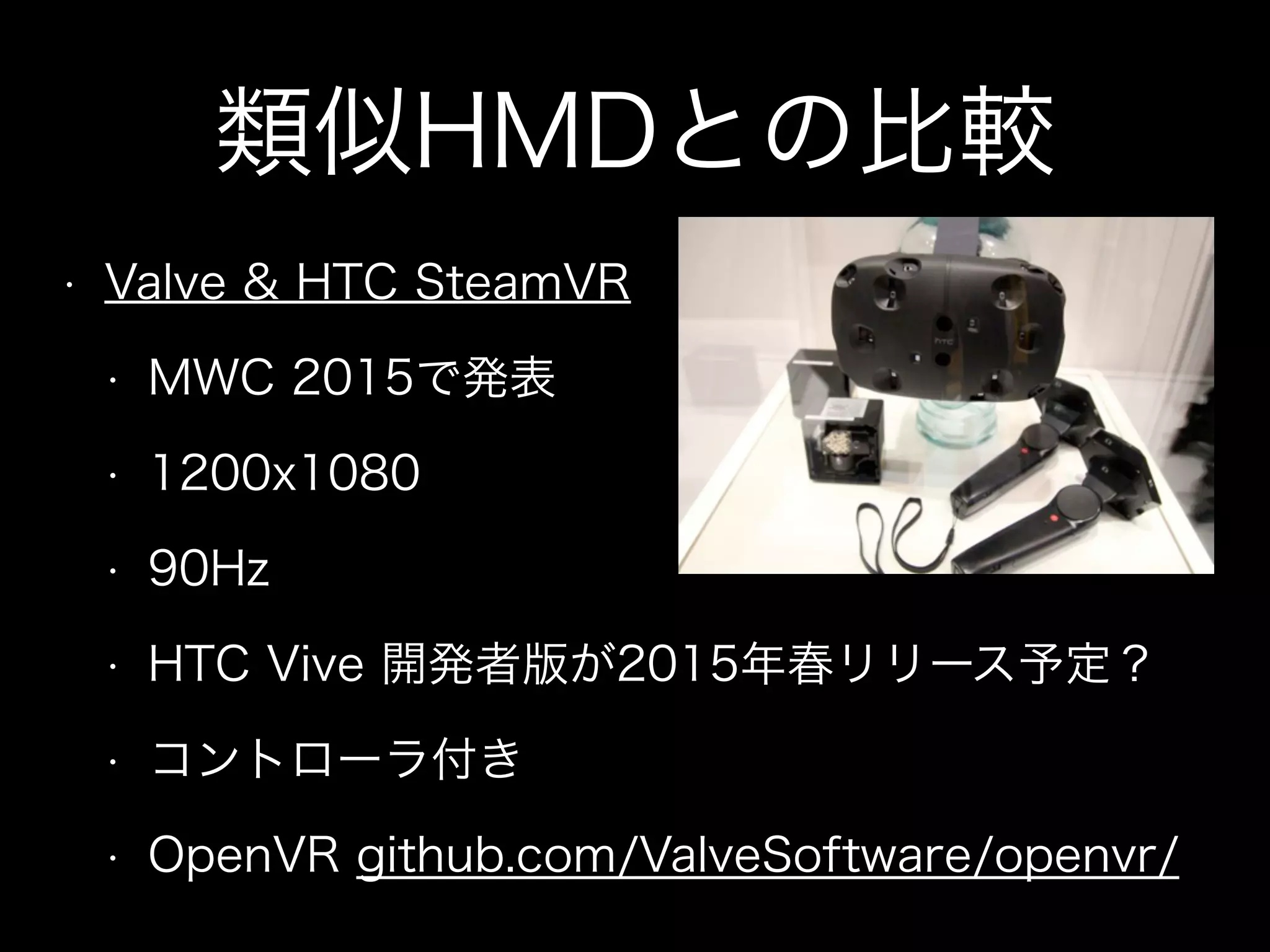 類似HMDとの比較
• Valve & HTC SteamVR
• MWC 2015で発表
• 1200x1080
• 90Hz
• HTC Vive 開発者版が2015年春リリース予定？
• コントローラ付き
• OpenVR github.com/ValveSoftware/openvr/
 
