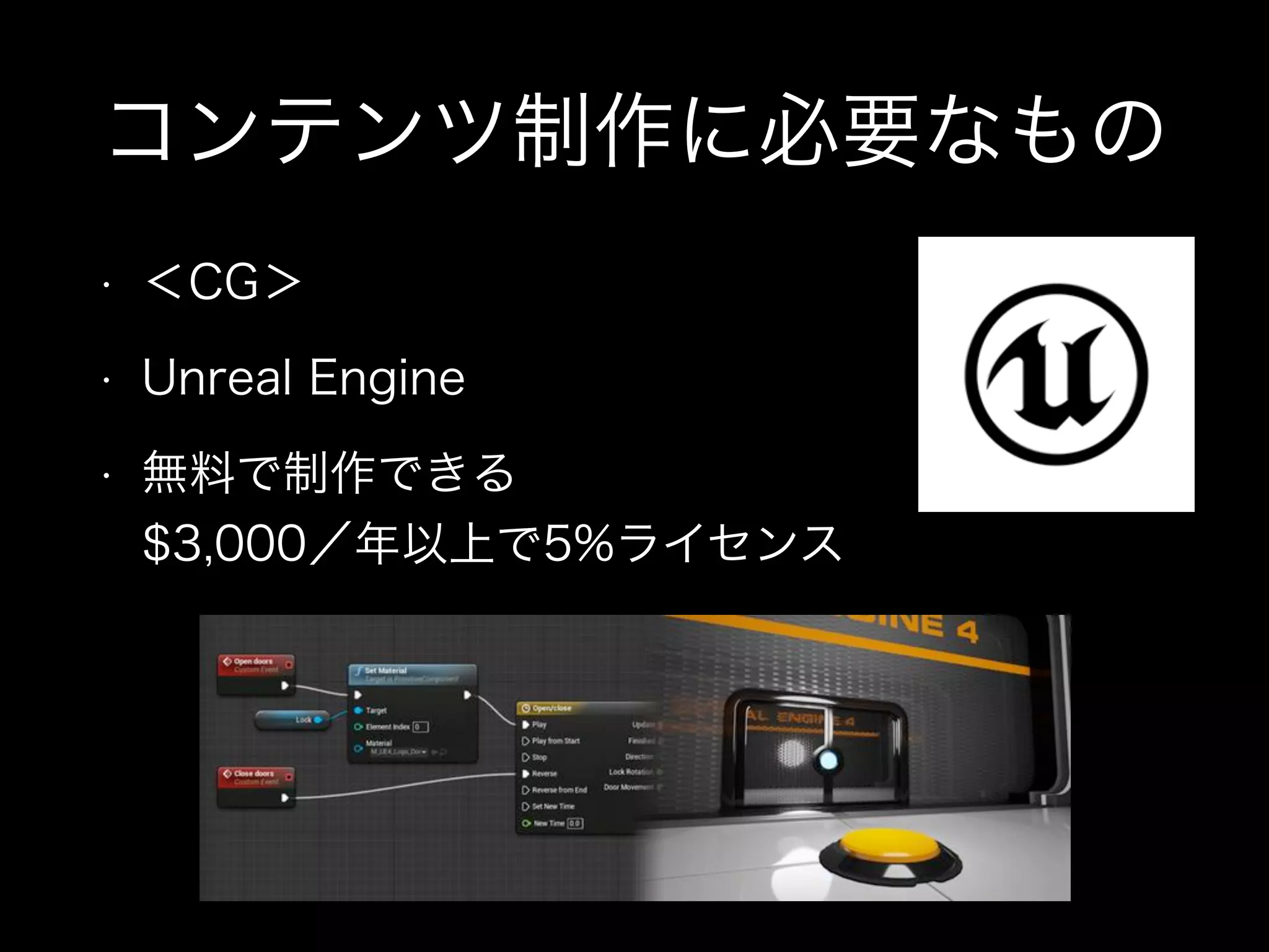 コンテンツ制作に必要なもの
• ＜CG＞
• Unreal Engine
• 無料で制作できる 
$3,000／年以上で5%ライセンス
 