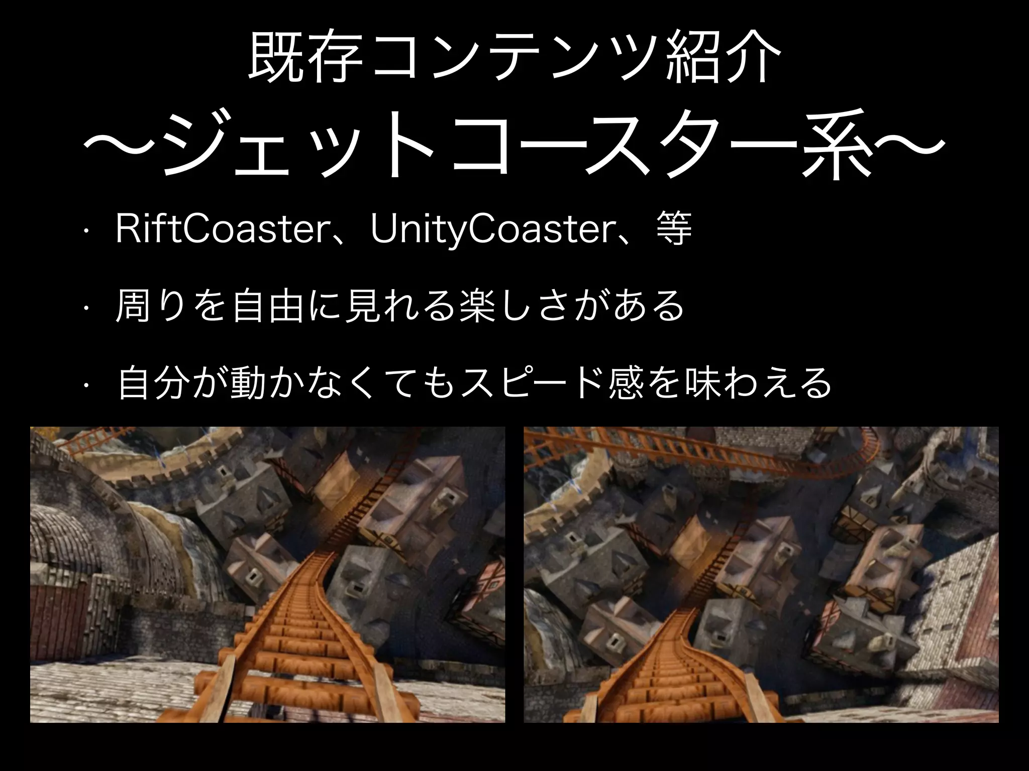 • RiftCoaster、UnityCoaster、等
• 周りを自由に見れる楽しさがある
• 自分が動かなくてもスピード感を味わえる
既存コンテンツ紹介
∼ジェットコースター系∼
 