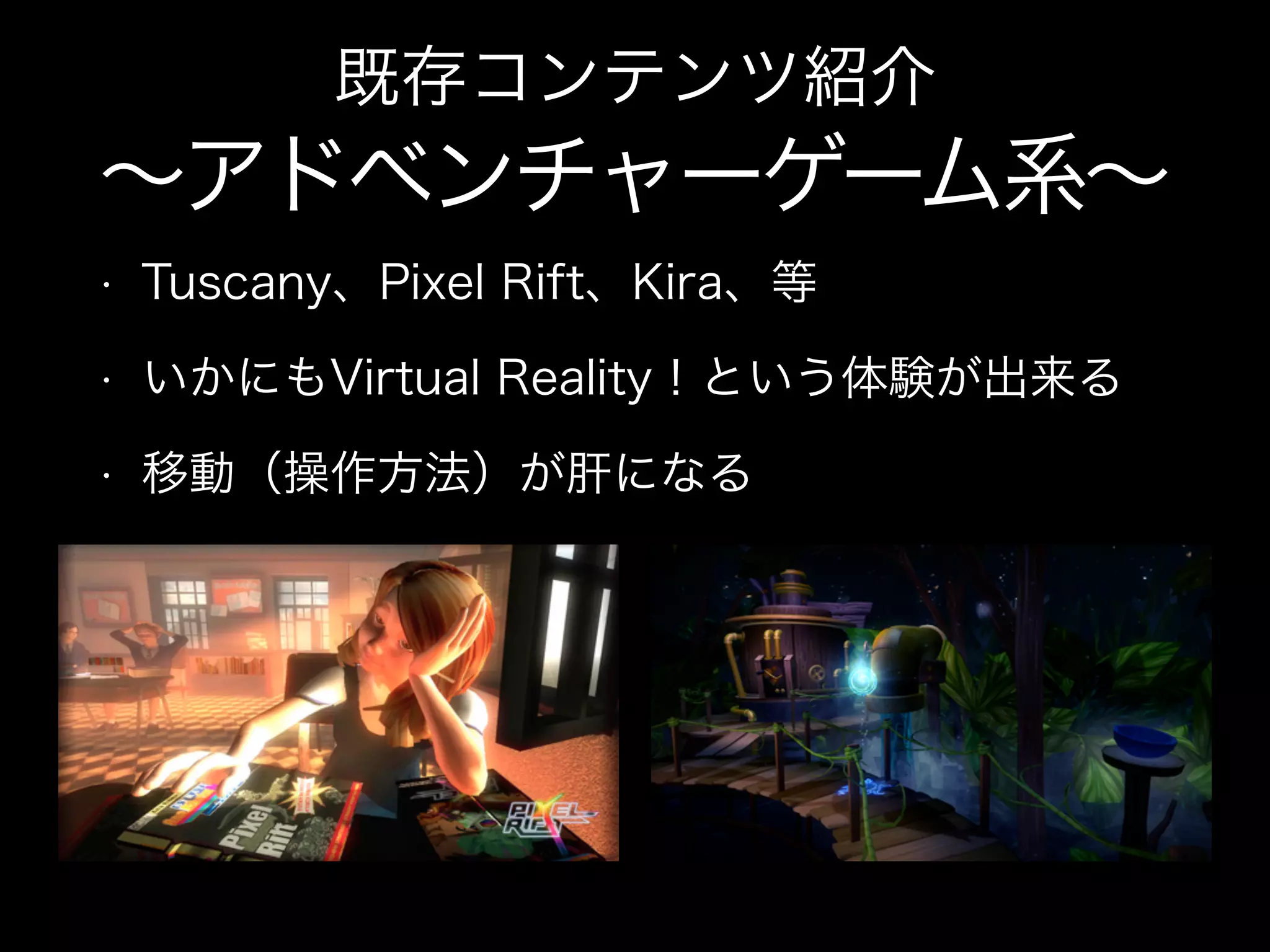 • Tuscany、Pixel Rift、Kira、等
• いかにもVirtual Reality！という体験が出来る
• 移動（操作方法）が肝になる
既存コンテンツ紹介
∼アドベンチャーゲーム系∼
 