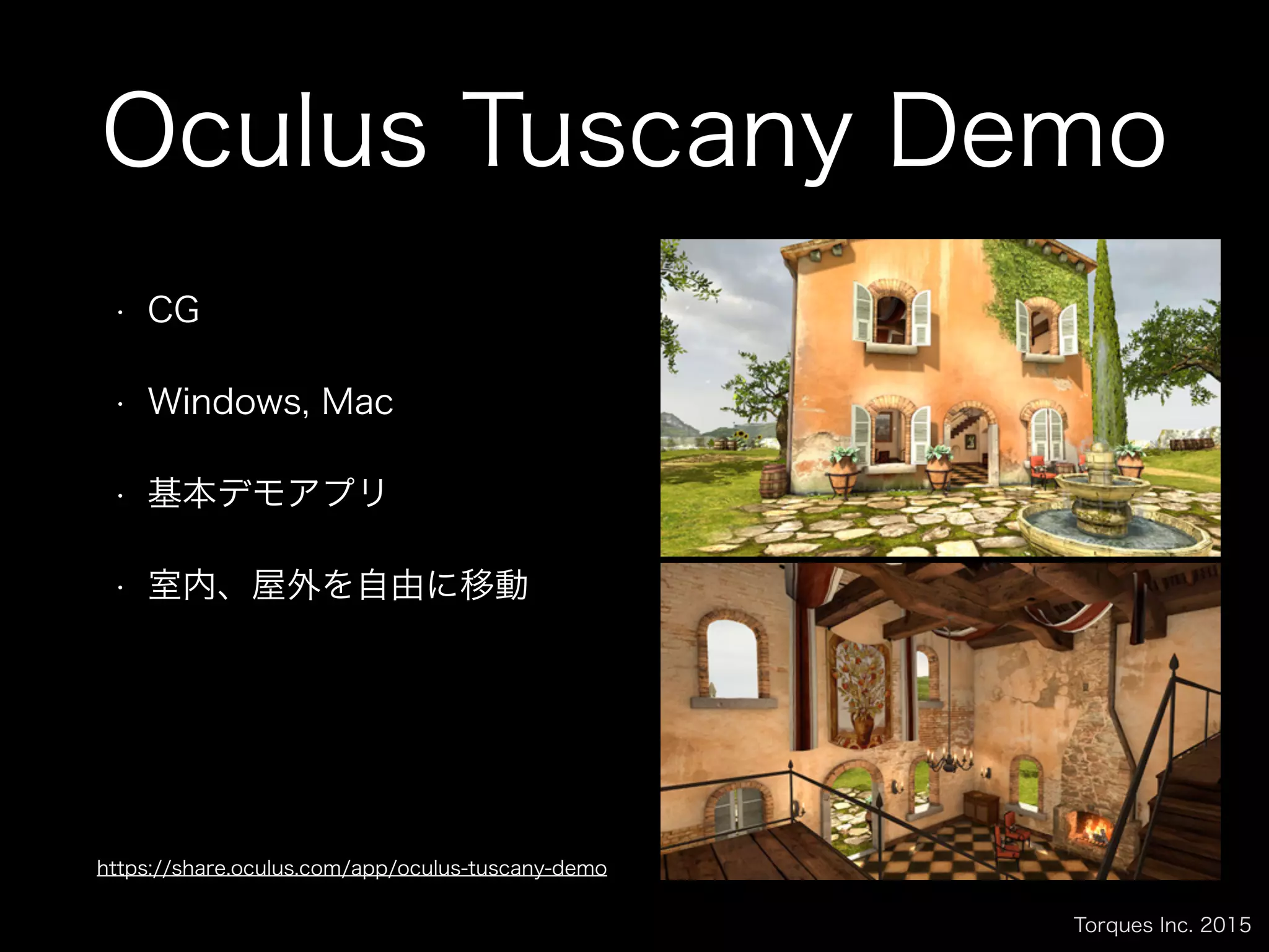 Torques Inc. 2015
Oculus Tuscany Demo
• CG
• Windows, Mac
• 基本デモアプリ
• 室内、屋外を自由に移動
https://share.oculus.com/app/oculus-tuscany-demo
 