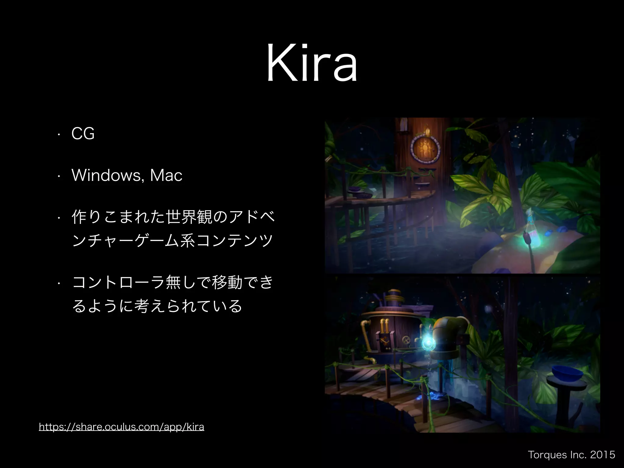 Torques Inc. 2015
Kira
• CG
• Windows, Mac
• 作りこまれた世界観のアドベ
ンチャーゲーム系コンテンツ
• コントローラ無しで移動でき
るように考えられている
https://share.oculus.com/app/kira
 