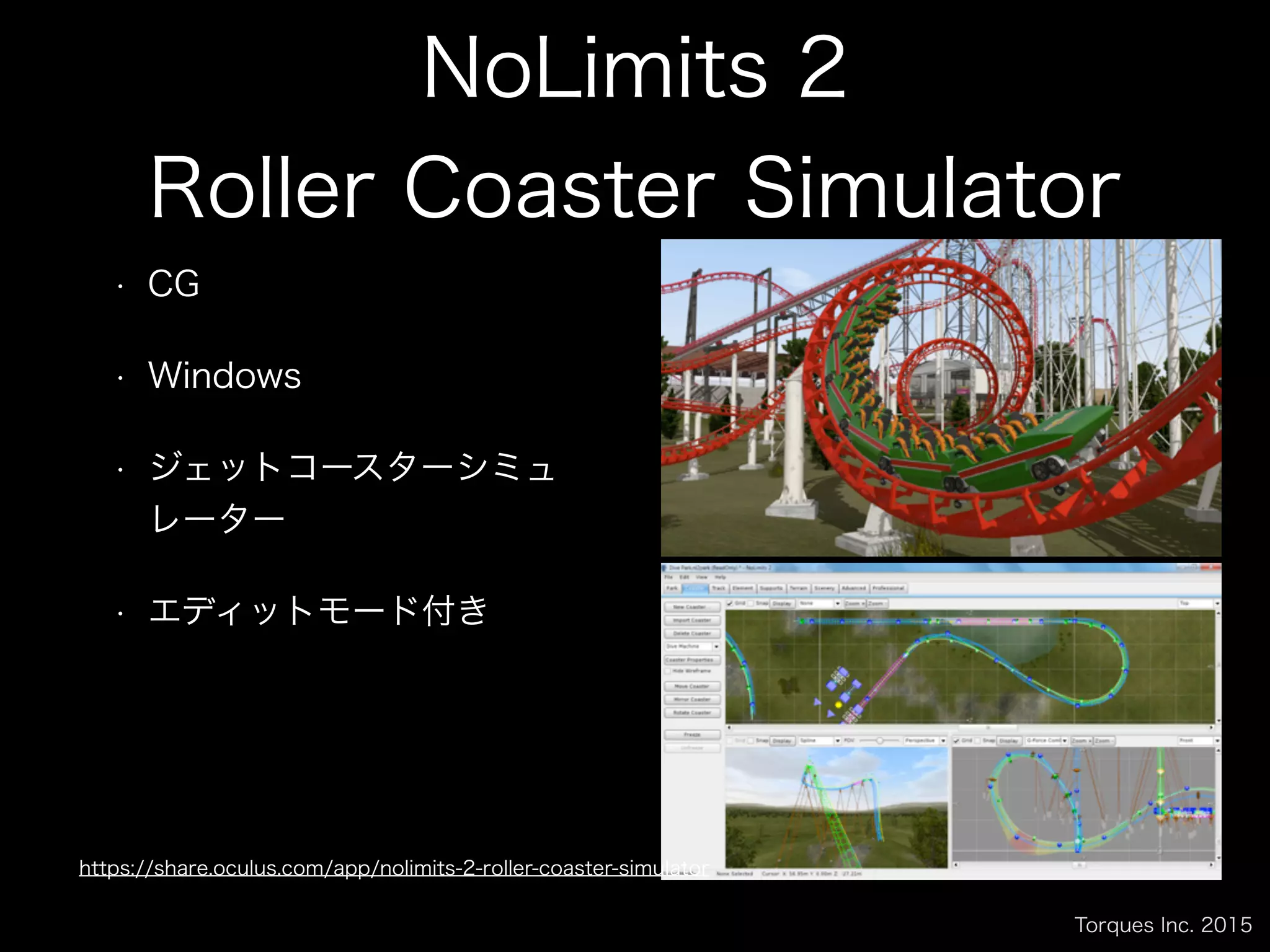 Torques Inc. 2015
NoLimits 2
Roller Coaster Simulator
• CG
• Windows
• ジェットコースターシミュ
レーター
• エディットモード付き
https://share.oculus.com/app/nolimits-2-roller-coaster-simulator
 