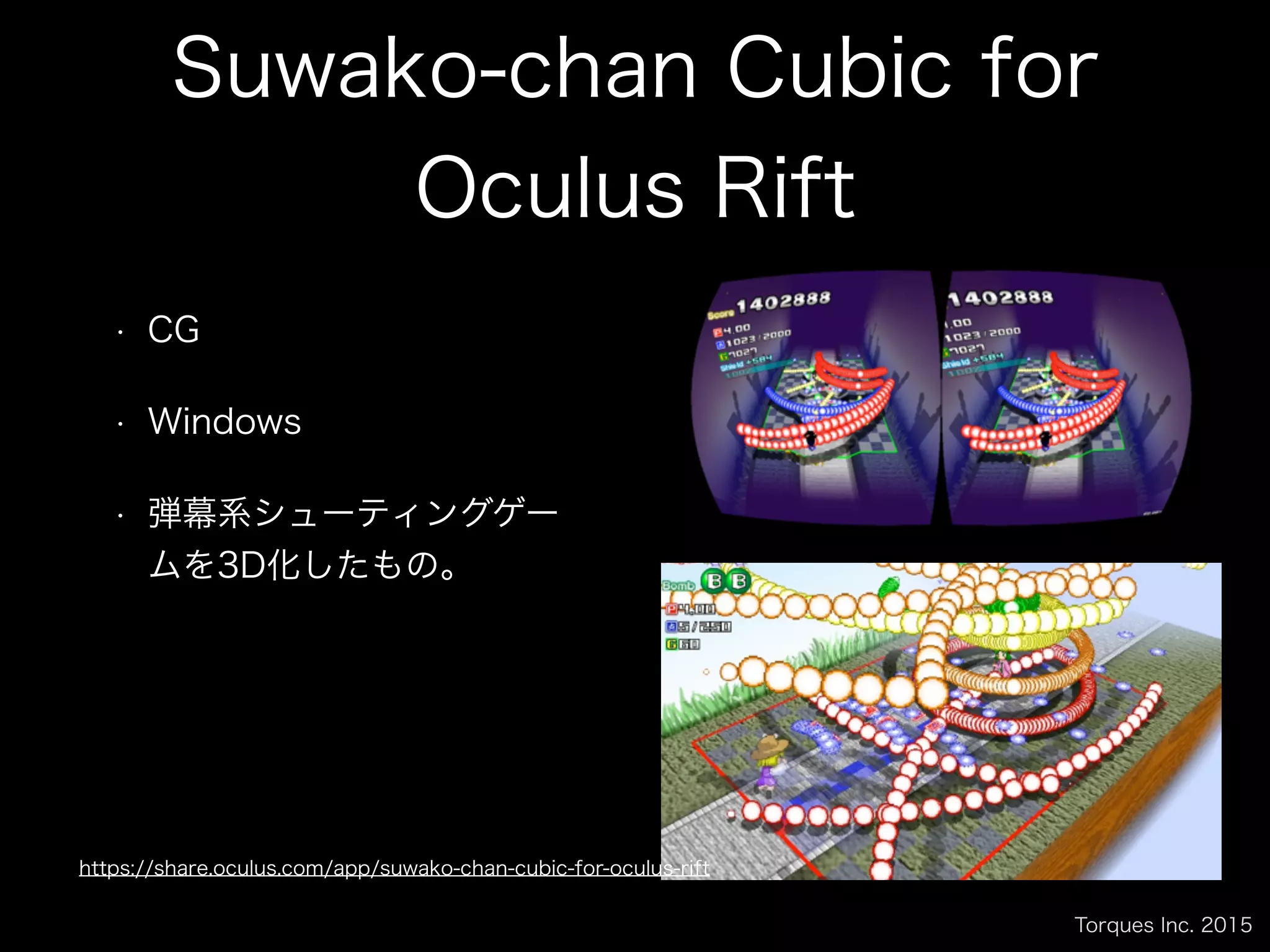 Torques Inc. 2015
Suwako-chan Cubic for
Oculus Rift
• CG
• Windows
• 弾幕系シューティングゲー
ムを3D化したもの。
https://share.oculus.com/app/suwako-chan-cubic-for-oculus-rift
 