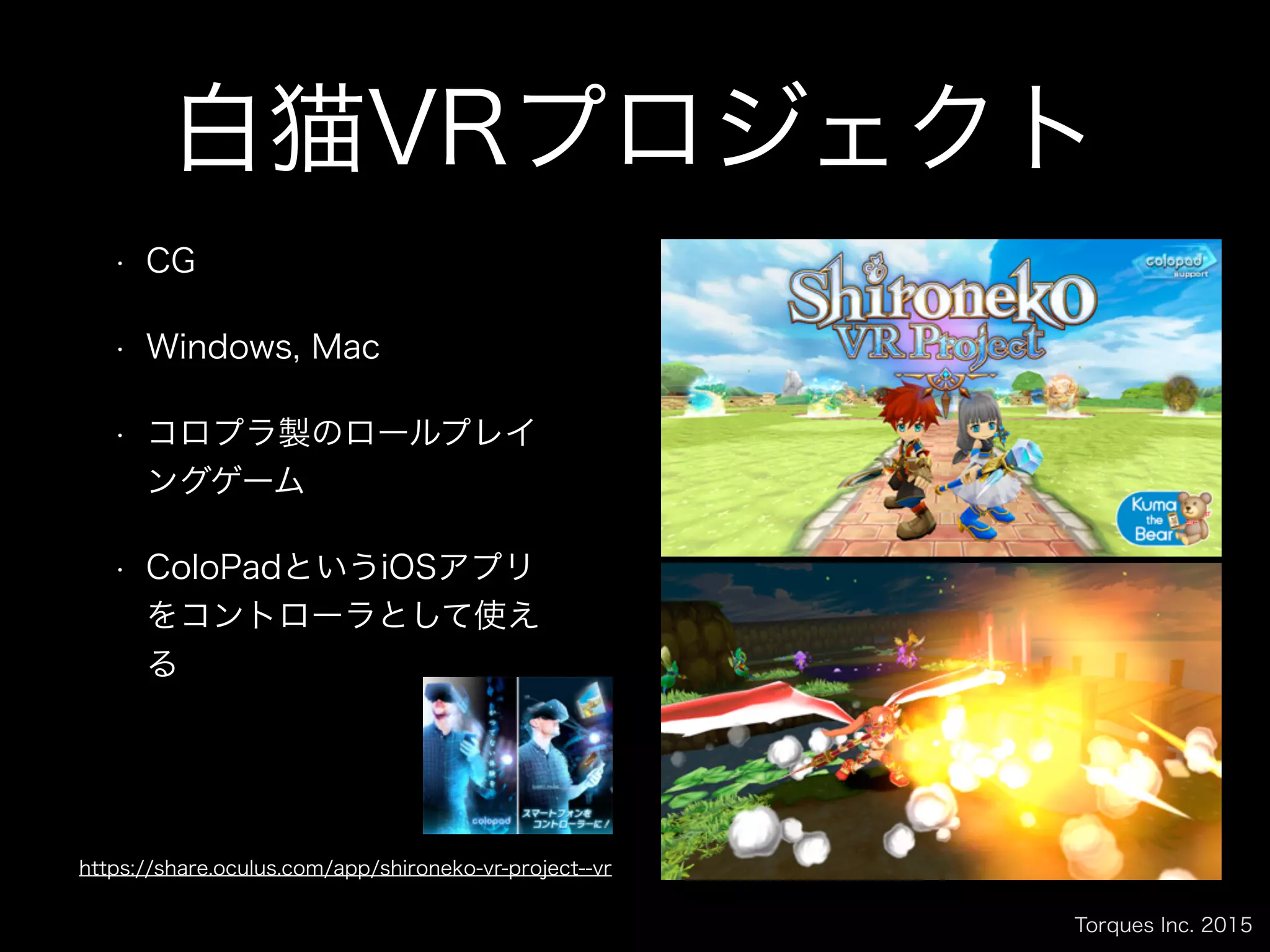 Torques Inc. 2015
白猫VRプロジェクト
• CG
• Windows, Mac
• コロプラ製のロールプレイ
ングゲーム
• ColoPadというiOSアプリ
をコントローラとして使え
る
https://share.oculus.com/app/shironeko-vr-project--vr
 