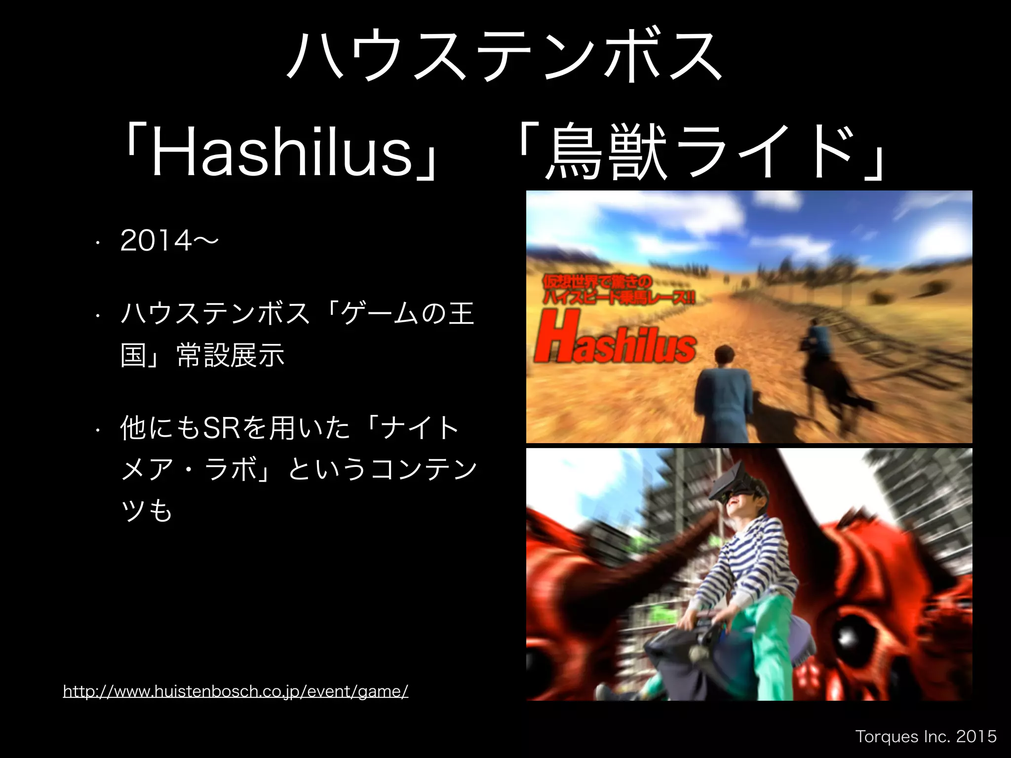 Torques Inc. 2015
ハウステンボス
「Hashilus」「鳥獣ライド」
• 2014∼
• ハウステンボス「ゲームの王
国」常設展示
• 他にもSRを用いた「ナイト
メア・ラボ」というコンテン
ツも
http://www.huistenbosch.co.jp/event/game/
 