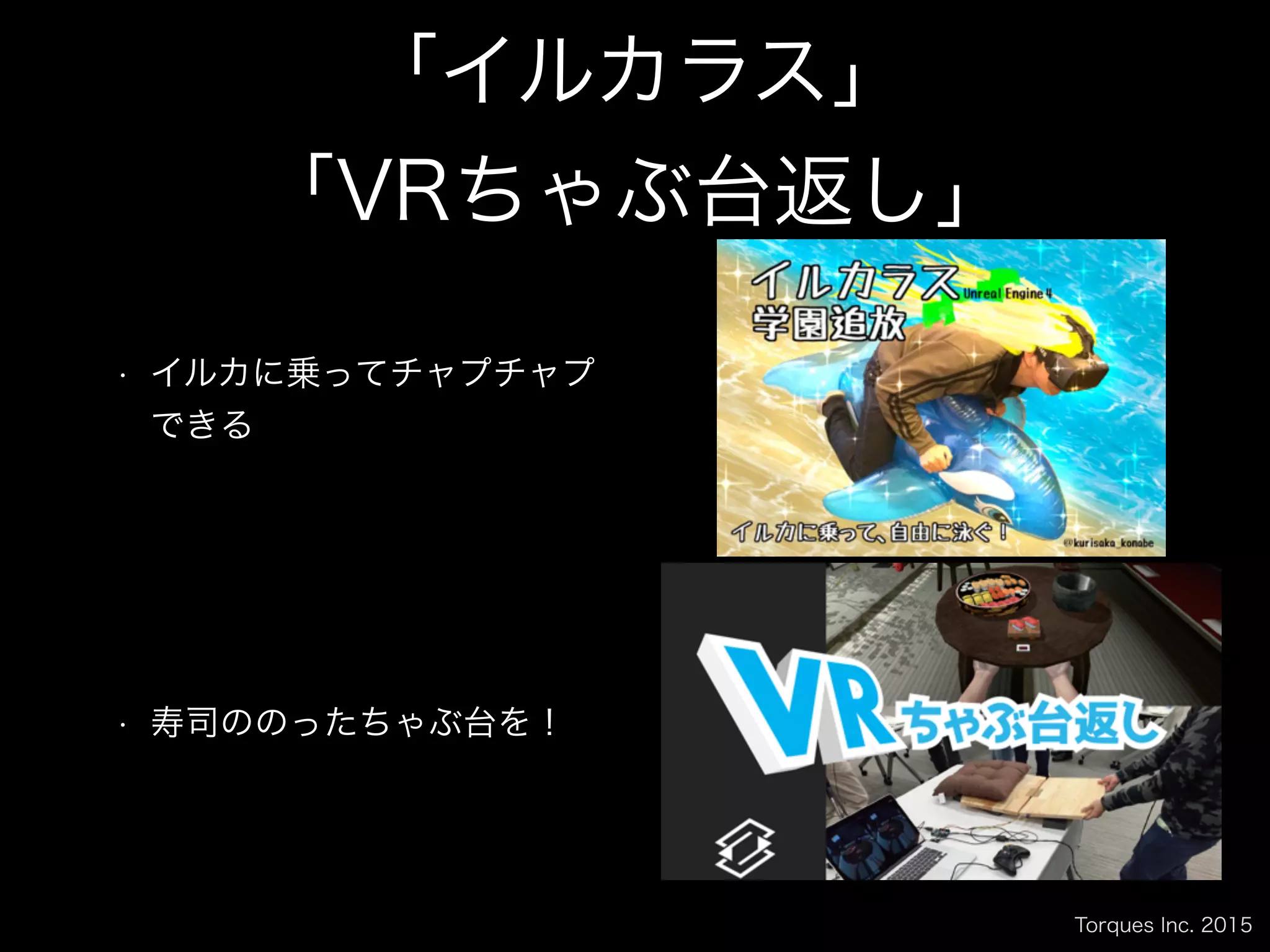 Torques Inc. 2015
「イルカラス」
「VRちゃぶ台返し」
• イルカに乗ってチャプチャプ
できる
• 寿司ののったちゃぶ台を！
 