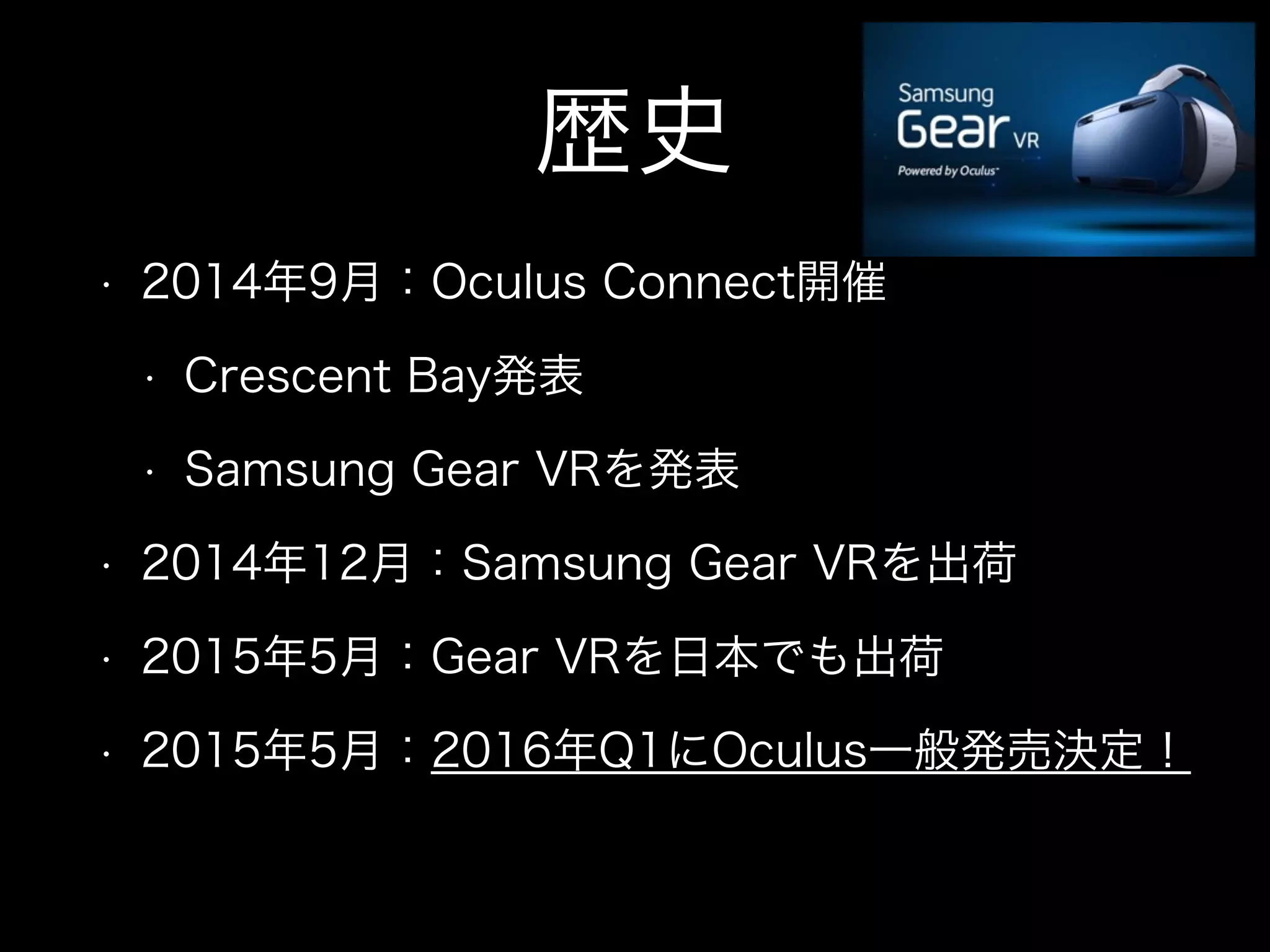 歴史
• 2014年9月：Oculus Connect開催
• Crescent Bay発表
• Samsung Gear VRを発表
• 2014年12月：Samsung Gear VRを出荷
• 2015年5月：Gear VRを日本でも出荷
• 2015年5月：2016年Q1にOculus一般発売決定！
 
