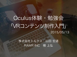 Oculus体験・勉強会
「VRコンテンツ制作入門」
株式会社トルクス 山田 宏道
RAWR INC 楊 上弘
2015/05/13
 